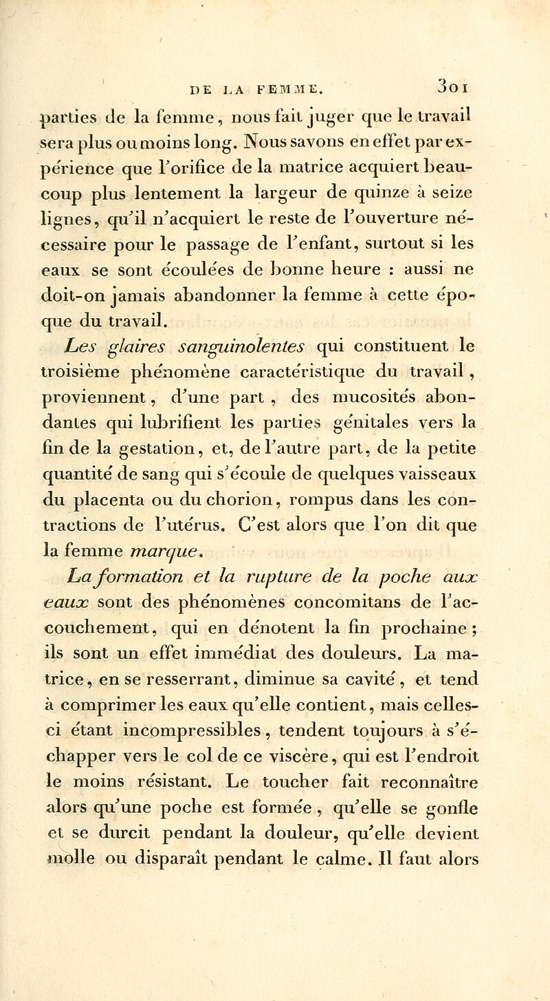 parties de la femme, nous fait juger que le travail sera plus ou moins long. Nous savons en effet par ex- périence que l'orifice de la matrice acquiert beau- coup plus lentement la largeur de quinze à seize lignes, qu'il n'acquiert le reste de l'ouverture né- cessaire pour le passage de l'enfant, surtout si les eaux se sont écoulées de bonne heure : aussi ne doit-on jamais abandonner la femme à cette épo- que du travail. Les glaires sanguinolentes qui constituent le troisième phénomène caractéristique du travail, proviennent, d'une part , des mucosités abon- dantes qui lubrifient les parties génitales vers la fin de la gestation, et, de l'autre part, de la petite quantité de sang qui s'écoule de quelques vaisseaux du placenta ou du chorion, rompus dans les con- tractions de l'utérus. C'est alors que l'on dit que la femme marque. ha formation et la rupture de la poche aux eaux sont des phénomènes concomitans de l'ac- couchement, qui en dénotent la fin prochaine; ils sont un effet immédiat des douleurs. La ma- trice, en se resserrant, diminue sa cavité, et tend à comprimer les eaux qu'elle contient, mais celles- ci étant incompressibles, tendent toujours à s'é- chapper vers le col de ce viscère, qui est l'endroit le moins résistant. Le toucher fait reconnaître alors qu'une poche est formée , qu'elle se gonfle et se durcit pendant la douleur, qu'elle devient molle ou disparaît pendant le calme. Il faut alors