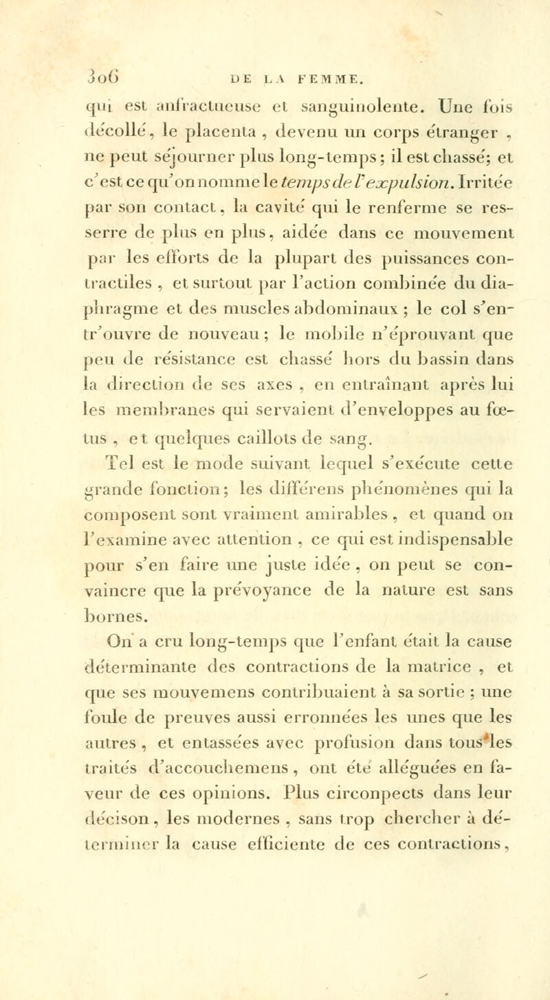 qui est anfractueuse et sanguinolente. Une fois décolle, le placenta , devenu un corps étranger , ne peut séjourner plus long-temps ; il est chassé; et c'est ce qu'on nomme le temps de Vexpulsion. Irritée par son contact, la cavité qui le renferme se res- serre de plus en plus, aidée dans ce mouvement par les efforts de la plupart des puissances con- tractiles , et surtout par l'action combinée du dia- phragme et des muscles abdominaux ; le col s'en- tr'ouvre de nouveau ; le mobile n'éprouvant que peu de résistance est chassé hors du bassin dans la direction de ses axes , en entraînant après lui les membranes qui servaient d'enveloppes au fœ- tus , et quelques caillots de sang. Tel est le mode suivant lequel s'exécute cette grande fonction; les différens phénomènes qui la composent sont vraiment amirables , et quand on l'examine avec attention , ce qui est indispensable pour s'en faire une juste idée , on peut se con- vaincre que la prévoyance de la nature est sans bornes. On a cru long-temps que l'enfant était la cause déterminante des contractions de la matrice , et que ses mouvemens contribuaient à sa sortie ; une foule de preuves aussi erronnées les unes que les antres , et entassées avec profusion dans tous'les imités d'accouchemens, ont été alléguées en fa- veur de ces opinions. Plus circonpects dans leur décison, les modernes , sans trop chercher à dé- terminer la cause efficiente de ces contractions,