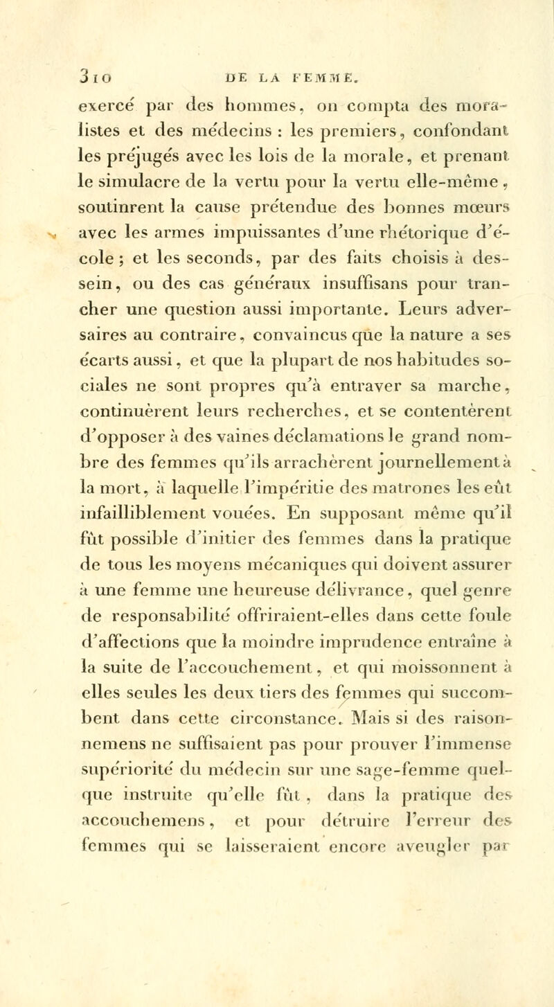 exercé par des hommes, on compta des mora- listes et des médecins : les premiers, confondant les préjugés avec les lois de la morale, et prenant le simulacre de la vertu pour la vertu elle-même, soutinrent la cause prétendue des bonnes mœurs avec les armes impuissantes d'une rhétorique d'é- cole ; et les seconds, par des faits choisis à des- sein, ou des cas généraux insuffisans pour tran- cher une question aussi importante. Leurs adver- saires au contraire, convaincus que la nature a ses écarts aussi, et que la plupart de nos habitudes so- ciales ne sont propres qu'à entraver sa marche, continuèrent leurs recherches, et se contentèrent d'opposer à des vaines déclamations le grand nom- bre des femmes qu'ils arrachèrent journellement à la mort, à laquelle Fimpéritie des matrones les eût infailliblement vouées. En supposant même qu'il fût possible d'initier des femmes dans la pratique de tous les moyens mécaniques qui doivent assurer à mie femme une heureuse délivrance, quel genre de responsabilité offriraient-elles dans cette foule d'affections que la moindre imprudence entraîne à la suite de l'accouchement, et qui moissonnent à elles seules les deux tiers des femmes qui succom- bent dans cette circonstance. Mais si des raison- nemens ne suffisaient pas pour prouver l'immense supériorité du médecin sur une sage-femme quel- que instruite qu'elle fût , dans la pratique des accouchemens, et pour détruire l'erreur des femmes qui se laisseraient encore aveugler pan