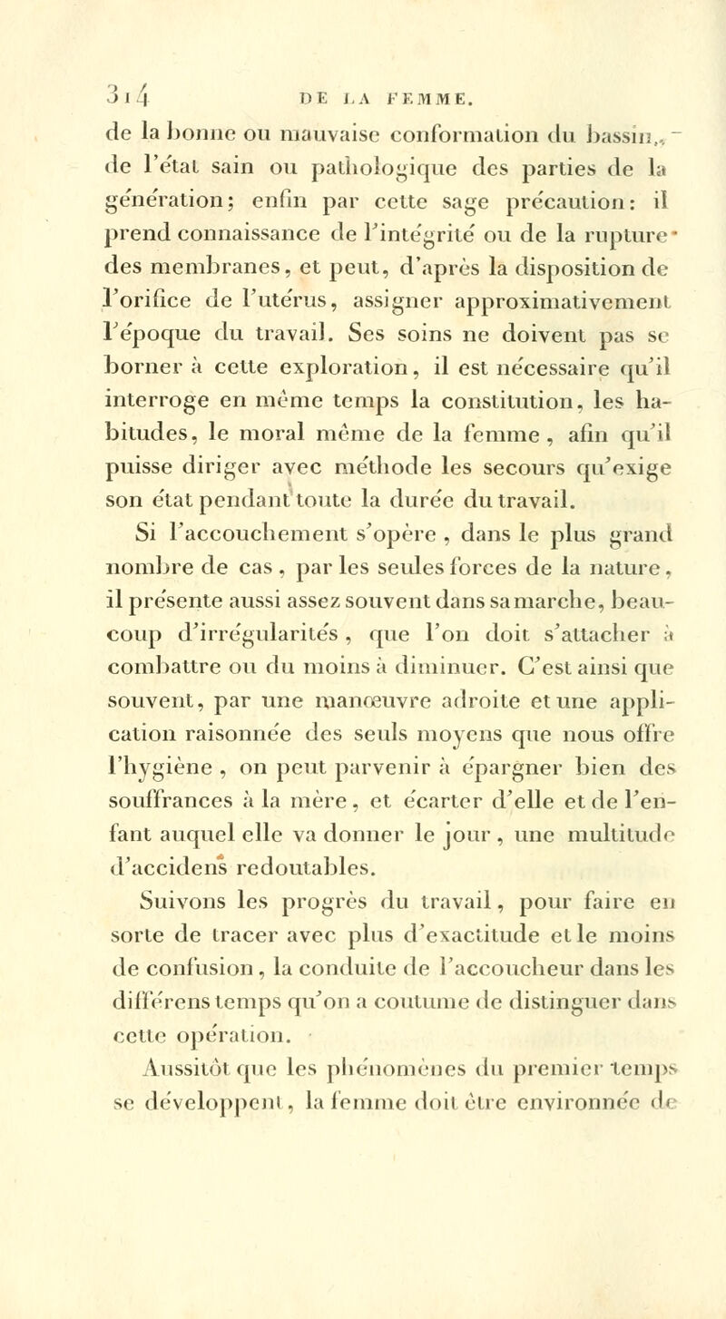 de la bonne ou mauvaise conformation du bassin,, _ de l'e'tat sain ou pathologique des parties de la génération; enfin par cette sage précaution: il prend connaissance de l'intégrité ou de la rupture ' des membranes, et peut, d'après la disposition de l'orifice de l'utérus, assigner approximativement répoque du travail. Ses soins ne doivent pas se borner à cette exploration, il est ne'cessaire qu'il interroge en même temps la constitution, les ha- bitudes, le moral même de la femme, afin qu'il puisse diriger avec méthode les secours qu'exige son état pendant toute la durée du travail. Si l'accouchement s'opère , dans le plus grand nombre de cas , par les seules forces de la nature. il présente aussi assez souvent dans sa marche, beau- coup d'irrégularités , que l'on doit s'attacher à combattre ou du moins à diminuer. C'est ainsi que souvent, par une manœuvre adroite et une appli- cation raisonnée des seuls moyens que nous offre l'hygiène , on peut parvenir à épargner bien des souffrances à la mère, et écarter d'elle et de l'en- fant auquel elle va donner le jour , une multitude d'accidens redoutables. Suivons les progrès du travail, pour faire en sorte de tracer avec plus d'exactitude et le moins de confusion , la conduite de l'accoucheur dans les différens temps qu'on a coutume de distinguer dans cette opération. Aussitôt que les phénomènes du premier temps se développent, la femme doit être environnée 6a