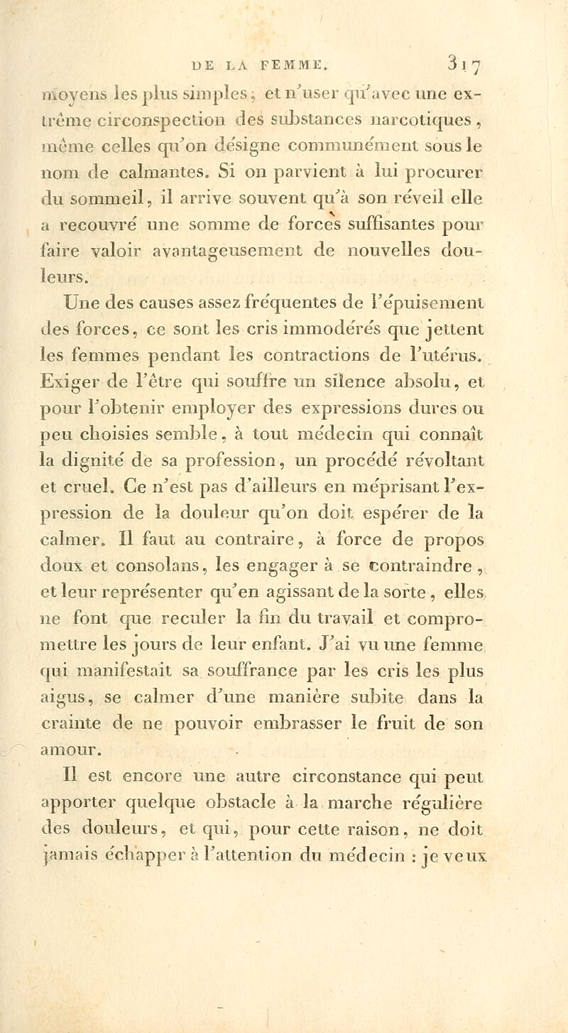 moyens les plus simples,; et n'user qu'avec une ex- trême circonspection des substances narcotiques , même celles qu'on désigne communément sous le nom de calmantes. Si on parvient à lui procurer du sommeil, il arrive souvent qu'à son réveil elle a recouvré une somme de forces suffisantes pour faire valoir avantageusement de nouvelles dou- leurs. Une des causes assez fréquentes de l'épuisement des forces, ce sont les cris immodérés que jettent les femmes pendant les contractions de l'utérus. Exiger de l'être qui souffre un silence absolu, et pour l'obtenir employer des expressions dures ou peu choisies semble, à tout médecin qui connaît la dignité de sa profession, un procédé révoltant et cruel. Ce n'est pas d'ailleurs en méprisant l'ex- pression de la douleur qu'on doit espérer de la calmer. Il faut au contraire, à force de propos doux et consolans, les engager à se contraindre , et leur représenter qu'en agissant de la sorte, elles ne font que reculer la fin du travail et compro- mettre les jours de leur enfant. J'ai vu une femme qui manifestait sa souffrance par les cris les plus aigus, se calmer d'une manière subite dans la crainte de ne pouvoir embrasser le fruit de son amour. Il est encore une autre circonstance qui peut apporter quelque obstacle à la marche régulière des douleurs, et qui, pour cette raison, ne doit jamais échapper à l'attention du médecin : je veux