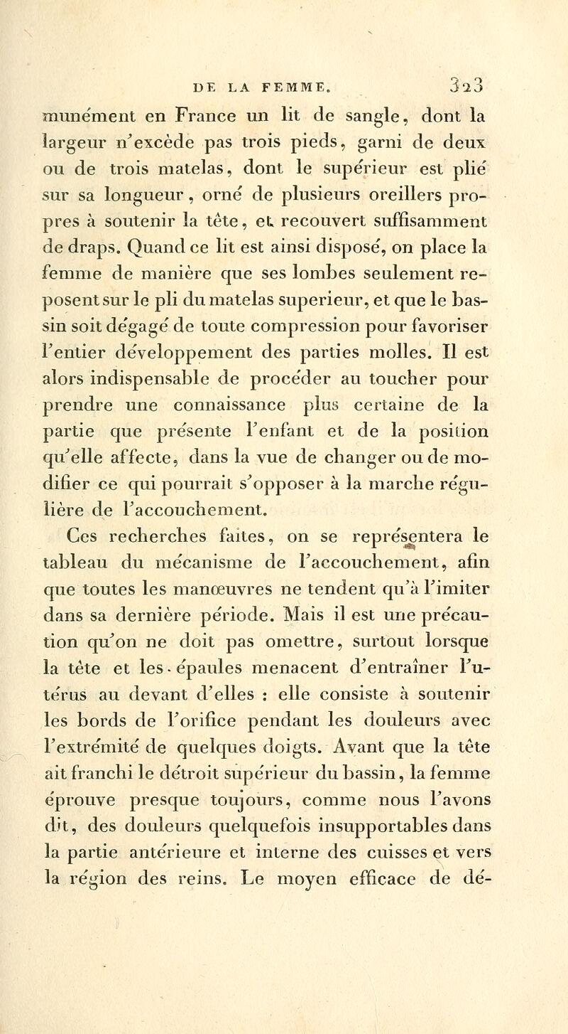 munément en France un lit de sangle, dont la largeur n'excède pas trois pieds, garni de deux ou de trois matelas, dont le supérieur est plie' sur sa longueur, orné de plusieurs oreillers pro- pres à soutenir la tête, et. recouvert suffisamment de draps. Quand ce lit est ainsi disposé, on place la femme de manière que ses lombes seulement re- posent sur le pli du matelas supérieur, et que le bas- sin soit dégagé de toute compression pour favoriser l'entier développement des parties molles. Il est alors indispensable de procéder au toucher pour prendre une connaissance plus certaine de la partie que présente Fenfant et de la position qu'elle affecte, dans la vue de changer ou de mo- difier ce qui pourrait s'opposer à la marche régu- lière de l'accouchement. Ces recherches faites, on se représentera le tableau du mécanisme de l'accouchement, afin que toutes les manœuvres ne tendent qu'à l'imiter dans sa dernière période. Mais il est une précau- tion qu'on ne doit pas omettre, surtout lorsque la tète et les-épaules menacent d'entraîner l'u- térus au devant d'elles : elle consiste à soutenir les bords de l'orifice pendant les douleurs avec l'extrémité de quelques doigts. Avant que la tète ait franchi le détroit supérieur du bassin, la femme éprouve presque toujours, comme nous l'avons dit, des douleurs quelquefois insupportables dans la partie antérieure et interne des cuisses et vers la région des reins. Le moyen efficace de dé-