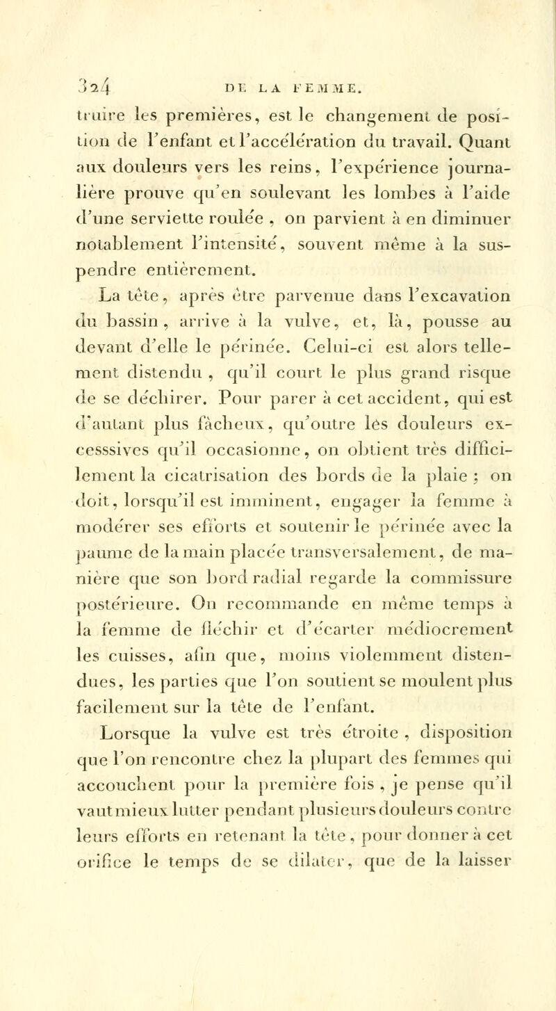 truire les premières, est le changement de posi- tion de l'enfant et Faccële'ration du travail. Quant aux douleurs vers les reins, l'expérience journa- lière prouve qu'en soulevant les lombes à Faide d'une serviette roulée , on parvient à en diminuer notablement l'intensité', souvent même à la sus- pendre entièrement. La tète, après être parvenue dans l'excavation du bassin, arrive à la vulve, et, là, pousse au devant d'elle le périnée. Celui-ci est alors telle- ment distendu , qu'il court le plus grand risque de se déchirer. Pour parer à cet accident, qui est d'autant plus fâcheux, qu'outre lés douleurs ex- cesssives qu'il occasionne, on obtient très diffici- lement la cicatrisation des bords de la plaie ; on doit, lorsqu'il est imminent, engager ia femme à modérer ses efforts et soutenir le périnée avec la paume de la main placée transversalement, de ma- nière que son bord radial regarde la commissure postérieure. On recommande en même temps à la femme de fléchir et d'écarter médiocrement les cuisses, afin que, moins violemment disten- dues, les parties que l'on soutient se moulent plus facilement sur la tête de l'enfant. Lorsque la vulve est très étroite , disposition que l'on rencontre chez la plupart des femmes qui accouchent pour la première fois , je pense qu'il vaut mieux lutter pendant plusieurs douleurs contre leurs efforts en retenant la tète , pour donner à cet orifice le temps de se dilater, que de la laisser