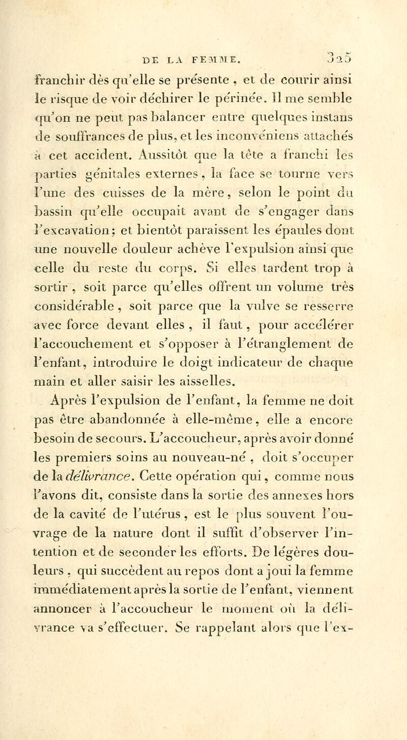 franchir dès qu'elle se présente , et de courir ainsi le risque de voir de'chirer le pe'rine'e. 11 me semble qu'on ne peut pas balancer entre quelques instans de souffrances de plus, et les inconve'niens attache's à cet accident. Aussitôt que la tète a franchi les parties génitales externes, la face se tourne vers l'une des cuisses de la mère, selon le point du bassin qu'elle occupait avant de s'engager dans l'excavation; et bientôt paraissent les épaules dont une nouvelle douleur achève l'expulsion ainsi que celle du reste du corps. Si elles tardent trop à sortir , soit parce qu'elles offrent un volume très conside'rable , soit parce que la vulve se resserre avec force devant elles , il faut , pour accélérer l'accouchement et s'opposer à l'étranglement de l'enfant, introduire le doigt indicateur de chaque main et aller saisir les aisselles. Après l'expulsion de l'enfant, la femme ne doit pas être abandonnée à elle-même, elle a encore besoin de secours. L'accoucheur, après avoir donné les premiers soins au nouveau-né , doit s'occuper de la délivrance. Cette opération qui, comme nous l'avons dit, consiste dans la sortie des annexes hors de la cavité de l'utérus, est le plus souvent l'ou- vrage de la nature dont il suffît d'observer l'in- tention et de seconder les efforts. De légères dou- leurs , qui succèdent au repos dont a joui la femme immédiatement après la sortie de l'enfant, viennent annoncer à l'accoucheur le moment où la déli- vrance va s'effectuer. Se rappelant alors que l'ex-