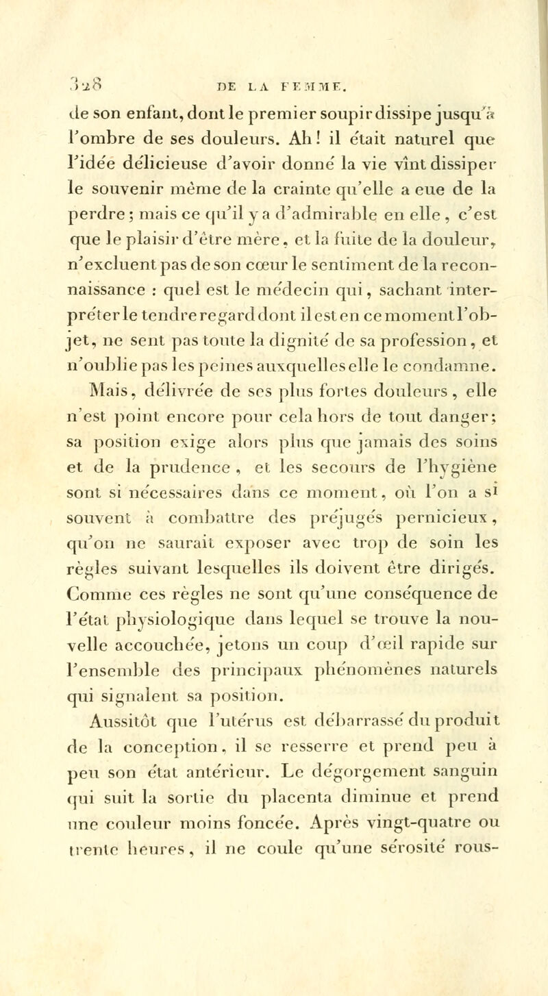 Je son enfant, dont le premier soupir dissipe jusqu'à l'ombre de ses douleurs. Ah ! il e'tait naturel que Tide'e délicieuse d'avoir donne' la vie vînt dissiper le souvenir même de la crainte qu'elle a eue de la perdre ; mais ce qu'il y a d'admirable en elle , c'est que le plaisir d'être mère, et la fuite de la douleur, n'excluent pas de son cœur le sentiment delà recon- naissance : quel est le médecin qui, sachant inter- préter le tendre regard dont il est en ce moment l'ob- jet, ne sent pas toute la dignité' de sa profession , et n'oublie pas les peines auxquelles elle le condamne. Mais, délivrée de ses plus fortes douleurs, elle n'est point encore pour cela hors de tout danger; sa position exige alors plus que jamais des soins et de la prudence , et les secours de l'hygiène sont si nécessaires dans ce moment, où l'on a si souvent à combattre des préjuge's pernicieux, qu'on ne saurait exposer avec trop de soin les règles suivant lesquelles ils doivent être dirige's. Comme ces règles ne sont qu'une conse'quence de l'état physiologique dans lequel se trouve la nou- velle accouchée, jetons un coup d'œil rapide sur l'ensemble des principaux phe'nomènes naturels qui signalent sa position. Aussitôt que l'ute'rus est débarrasse'du produit de la conception. il se resserre et prend peu à peu son e'tat antérieur. Le dégorgement sanguin (jui suit la sortie du placenta diminue et prend une couleur moins fonce'e. Après vingt-quatre ou trente heures, il ne coule qu'une se'rosite' rous-