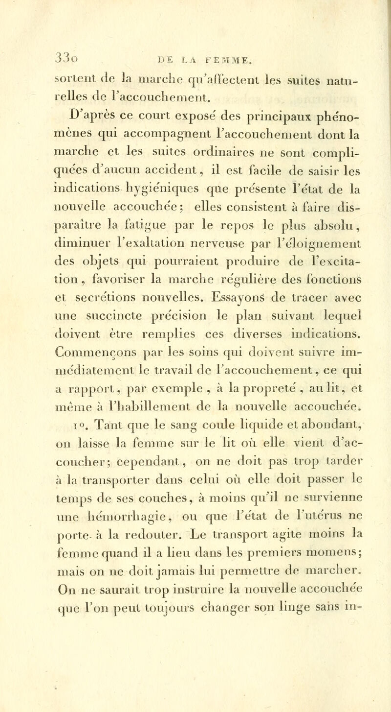 sortent de la marche qu'affectent les suites natu- relles de l'accouchement. D'après ce court expose' des principaux phéno- mènes qui accompagnent l'accouchement dont la marche et les suites ordinaires ne sont compli- quées d'aucun accident, il est facile de saisir les indications hygiéniques que pre'sente l'e'tat de la nouvelle accouchée; elles consistent à faire dis- paraître la fatigue par le repos le plus absolu, diminuer l'exaltation nerveuse par l'éloignement des objets qui pourraient produire de l'excita- tion , favoriser la marche régulière des fonctions et sécrétions nouvelles. Essayons de tracer avec une succincte précision le plan suivant lequel doivent être remplies ces diverses indications. Commençons par les soins qui doivent suivre im- médiatement le travail de l'accouchement, ce qui a rapport, par exemple, à la propreté , au lit, et même à l'habillement de la nouvelle accouchée. i°. Tant que le sang coule liquide et abondant, on laisse la femme sur le lit où elle vient d'ac- coucher; cependant, on ne doit pas trop tarder à la transporter dans celui où elle doit passer le temps de ses couches, à moins qu'il ne survienne une hémorrhagie, ou que l'état de l'utérus ne porte- à la redouter. Le transport agite moins la femme quand il a lieu dans les premiers momens; mais on ne doit jamais lui permettre de marcher. On ne saurait trop instruire la nouvelle accouchée que l'on peut toujours changer son linge sans in-