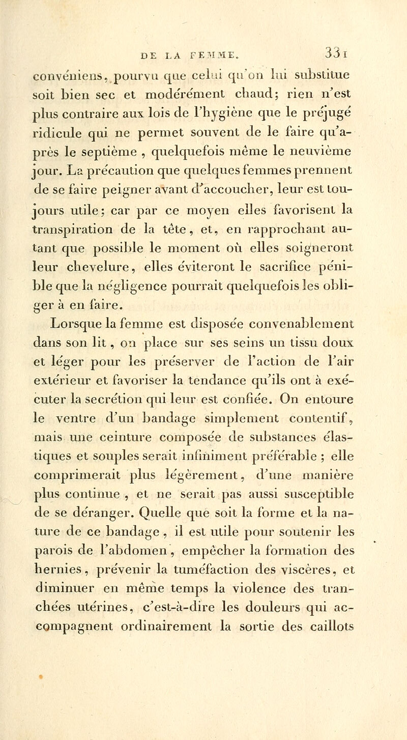 convéniens, pourvu que celui qu'on lui substitue soit bien sec et modérément chaud; rien n'est plus contraire aux lois de l'hygiène que le préjugé ridicule qui ne permet souvent de le faire qu'a- près le septième , quelquefois môme le neuvième jour. La précaution que quelques femmes prennent de se faire peigner avant d'accoucher, leur est tou- jours utile; car par ce moyen elles favorisent la transpiration de la tête, et, en rapprochant au- tant que possible le moment où elles soigneront leur chevelure, elles éviteront le sacrifice péni- ble que la négligence pourrait quelquefois les obli- ger à en faire. Lorsque la femme est disposée convenablement dans son lit, on place sur ses seins un tissu doux et léger pour les préserver de Faction de l'air extérieur et favoriser la tendance qu'ils ont à exé- cuter la sécrétion qui leur est confiée. On entoure le ventre d'un bandage simplement contentif, mais une ceinture composée de substances élas- tiques et souples serait infiniment préférable ; elle comprimerait plus légèrement, d'une manière plus continue , et ne serait pas aussi susceptible de se déranger. Quelle que soit la forme et la na- ture de ce bandage , il est utile pour soutenir les parois de l'abdomen, empêcher la formation des hernies, prévenir la tuméfaction des viscères, et diminuer en même temps la violence des tran- chées utérines, c'est-à-dire les douleurs qui ac- compagnent ordinairement la sortie des caillots