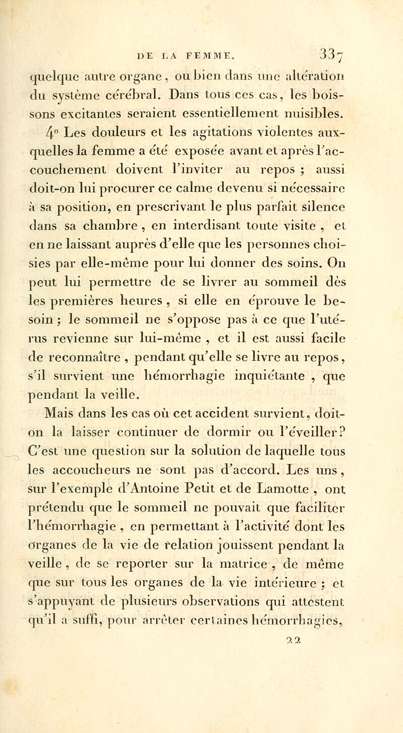 quelque autre organe , ou bien dans une altération du système cérébral. Dans tous ces cas, les bois- sons excitantes seraient essentiellement nuisibles. 4° Les douleurs et les agitations violentes aux- quelles la femme a été' exposée avant et après l'ac- couchement doivent l'inviter au repos ; aussi doit-on lui procurer ce calme devenu si nécessaire à sa position, en prescrivant le plus parfait silence dans sa chambre , en interdisant toute visite , et en ne laissant auprès d'elle que les personnes choi- sies par elle-même pour lui donner des soins. On peut lui permettre de se livrer au sommeil dès les premières heures , si elle en éprouve le be- soin ; le sommeil ne s'oppose pas à ce que Futé- rus revienne sur lui-même , et il est aussi facile de reconnaître , pendant qu'elle se livre au repos, s'il survient une hémorrhagie inquiétante , que pendant la veille. Mais dans les cas où cet accident survient, doit- on la laisser continuer de dormir ou l'éveiller? C'est une question sur la solution de laquelle tous les accoucheurs ne sont pas d'accord. Les uns, sur l'exemple d'Antoine Petit et de Lamotte , ont prétendu que le sommeil ne pouvait que faciliter l'hémorrhagie , en permettant à l'activité dont les organes de la vie de relation jouissent pendant la veille , de se reporter sur la matrice , de même que sur tous les organes de la vie intérieure ; et s'appuyant de plusieurs observations qui attestent qu'il a suffi, pour arrêter certaines hémorrhagics, 22