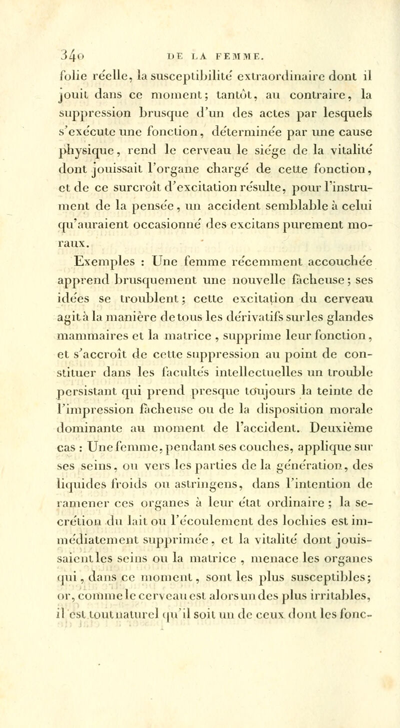 34° DE LA F E 31 ME. folie réelle, la susceptibilité' extraordinaire dont il jouit dans ce moment; tantôt, au contraire, la suppression brusque d'un des actes par lesquels s'exe'cute une fonction, de'terminée par une cause physique, rend le cerveau le sie'ge de la vitalité' dont jouissait l'organe charge' de cette fonction, et de ce surcroît d'excitation résulte, pour l'instru- ment de la pensée, un accident semblable à celui qu'auraient occasionné des excitans purement mo- raux. Exemples : Une femme récemment accouchée apprend brusquement une nouvelle fâcheuse ; ses idées se troublent ; cette excitation du cerveau agita la manière de tous les dérivatifs sur les glandes mammaires et la matrice , supprime leur fonction, et s'accroît de cette suppression au point de con- stituer dans les facultés intellectuelles un trouble persistant qui prend presque toujours la teinte de Timpression fâcheuse ou de la disposition morale dominante au moment de l'accident. Deuxième cas : Une femme, pendant ses couches, applique sur ses seins, ou vers les parties de la génération, des liquides froids ou astringens, dans l'intention de ramener ces organes à leur état ordinaire ; la sé- crétion du lait ou l'écoulement des lochies est im- médiatement supprimée, et la vitalité dont jouis- saient les seins ou la matrice , menace les organes qui, dans ce moment, sont les plus susceptibles; or, comme le cerveau est alors un des plus irritables, il est toutnaturel qu'il soit un de ceux dont les fonc-