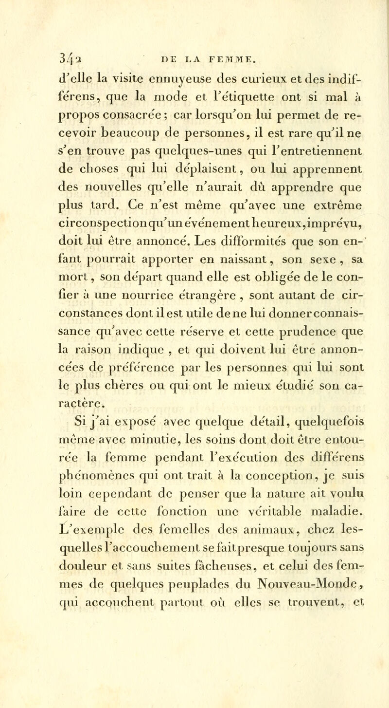 d'elle la visite ennuyeuse des curieux et des indif- fe'rens, que la mode et Fe'tiquette ont si mal à propos consacre'e ; car lorsqu'on lui permet de re- cevoir beaucoup de personnes, il est rare qu'il ne s'en trouve pas quelques-unes qui l'entretiennent de choses qui lui de'plaisent, ou lui apprennent des nouvelles qu'elle n'aurait dû apprendre que plus tard. Ce n'est même qu'avec une extrême circonspection qu'un événement heureux,imprévu, doit lui être annonce'. Les difformite's que son en-' fant pourrait apporter en naissant, son sexe , sa mort, son de'part quand elle est oblige'e de le con- fier à une nourrice e'trangère , sont autant de cir- constances dont il est utile de ne lui donner connais- sance qu'avec cette réserve et cette prudence que la raison indique , et qui doivent lui être annon- cées de préférence par les personnes qui lui sont le plus chères ou qui ont le mieux étudié son ca- ractère. Si j'ai expose' avec quelque de'tail, quelquefois même avec minutie, les soins dont doit être entou- rée la femme pendant l'exécution des différens phénomènes qui ont trait à la conception, je suis loin cependant de penser que la nature ait voulu faire de cette fonction une véritable maladie. L'exemple des femelles des animaux, chez les- quelles l'accouchement se faitpresque toujours sans douleur et sans suites fâcheuses, et celui des fem- mes de quelques peuplades du Nouveau-Monde, qui accouchent partout où elles se trouvent, et