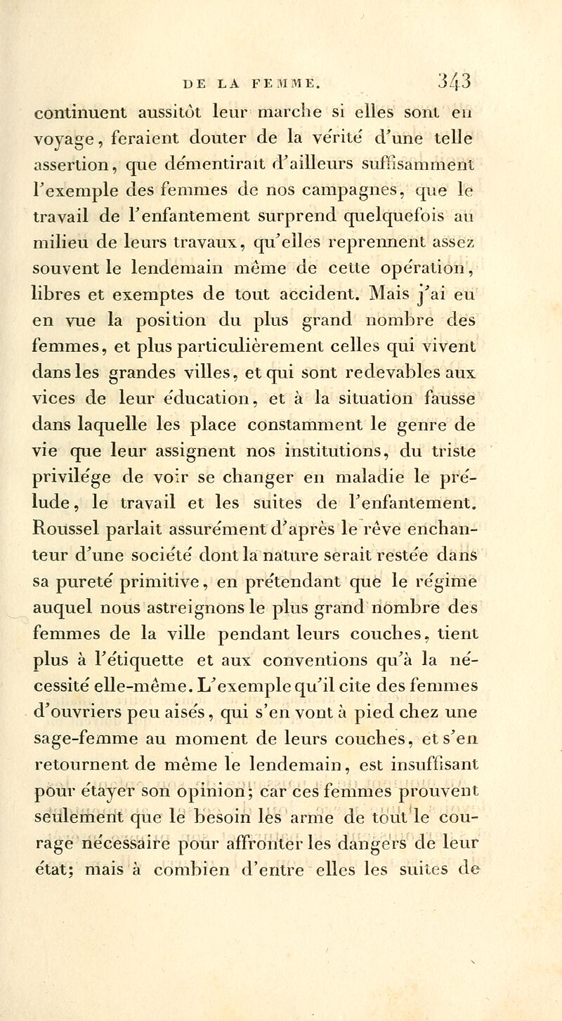 continuent aussitôt leur marche si elles sont en voyage, feraient douter de la ve'rité d'une telle assertion, que de'mentirait d'ailleurs suffisamment l'exemple des femmes de nos campagnes, que le travail de F enfantement surprend quelquefois au milieu de leurs travaux, qu'elles reprennent assez souvent le lendemain même de cette opération, libres et exemptes de tout accident. Mais j'ai eu en vue la position du plus grand nombre des femmes, et plus particulièrement celles qui vivent dans les grandes villes, et qui sont redevables aux vices de leur éducation, et à la situation fausse dans laquelle les place constamment le genre de vie que leur assignent nos institutions, du triste privilège de voir se changer en maladie le pré- lude , le travail et les suites de l'enfantement. Roussel parlait assurément d'après le rêve enchan- teur d'une société dont la nature serait restée dans sa pureté primitive, en prétendant que le régime auquel nous astreignons le plus grand nombre des femmes de la ville pendant leurs couches, tient plus à l'étiquette et aux conventions qu'à la né- cessité elle-même. L'exemple qu'il cite des femmes d'ouvriers peu aisés, qui s'en vont à pied chez une sage-femme au moment de leurs couches, et s'en retournent de même le lendemain, est insuffisant pour étayer son opinion; car ces femmes prouvent seulement que lé besoin les arme de tout le cou- rage nécessaire pour affronter les dangers de leur état; mais à combien d'entre elles les suites de