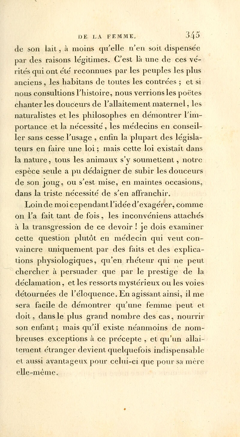 de son lait, à moins qu'elle n'en soit dispense'e par des raisons légitimes. C'est là une de ces vé- rités qui ont e'té reconnues par les peuples les plus anciens, les habitans de toutes les contrées ; et si nous consultions l'histoire, nous verrions les poètes chanter les douceurs de l'allaitement maternel, les naturalistes et les philosophes en démontrer l'im- portance et la nécessité, les médecins en conseil- ler sans cesse l'usage , enfin la plupart des législa- teurs en faire une loi ; mais cette loi existait dans la nature, tous les animaux s'y soumettent, notre espèce seule a pu dédaigner de subir les douceurs de son joug, ou s'est mise, en maintes occasions, dans la triste nécessité de s'en affranchir. Loin de moi cependant l'idée d'exagérer, comme on l'a fait tant de fois, les inconvéniens attachés à la transgression de ce devoir ! je dois examiner cette question plutôt en médecin qui veut con- vaincre uniquement par des faits et des explica- tions physiologiques, qu'en rhéteur qui ne peut chercher à persuader que par le prestige de la déclamation, et les ressorts mystérieux ou les voies détournées de l'éloquence. En agissant ainsi, il me sera facile de démontrer qu'une femme peut et doit, dans le plus grand nombre des cas, nourrir son enfant ; mais qu'il existe néanmoins de nom- breuses exceptions à ce précepte , et qu'un allai- tement étranger devient quelquefois indispensable et aussi avantageux pour celui-ci que pour sa mère elle-même.