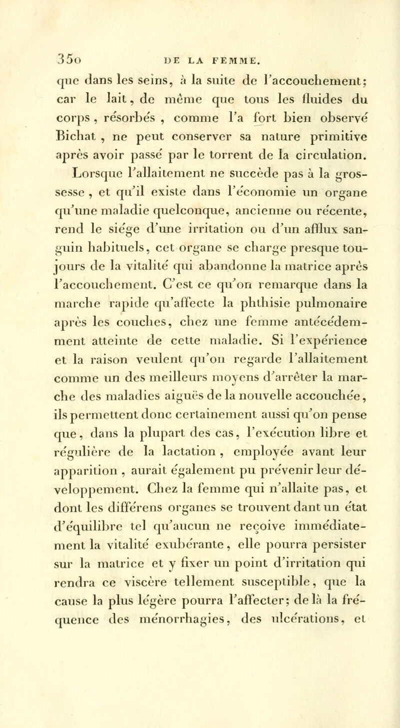 que dans les seins, à la suite de l'accouchement; car le lait, de même que tous les fluides du corps , re'sorbe's , comme l'a fort bien observe Bichat , ne peut conserver sa nature primitive après avoir passe' par le torrent de la circulation. Lorsque l'allaitement ne succède pas à la gros- sesse , et qu'il existe dans re'conomie un organe qu'une maladie quelconque, ancienne ou re'cente, rend le sie'ge d'une irritation ou d'un afflux san- guin habituels, cet organe se charge presque tou- jours de la vitalité' qui abandonne la matrice après l'accouchement. C'est ce qu'on remarque dans la marche rapide qu'affecte la ph.th.isie pulmonaire après les couches, chez une femme antécédem- ment atteinte de cette maladie. Si l'expérience et la raison veulent qu'on regarde l'allaitement comme un des meilleurs moyens d'arrêter la mar- che des maladies aiguës de la nouvelle accouchée, ils permettent donc certainement aussi qu'on pense que, dans la plupart des cas, l'exécution libre et régulière de la lactation , emplovée avant leur apparition , aurait également pu prévenir leur dé- veloppement. Chez la femme qui n'allaite pas, et dont les différens organes se trouvent dant un état d'équilibre tel qu'aucun ne reçoive immédiate- ment la vitalité exubérante, elle pourra persister sur la matrice et y fixer un point d'irritation qui rendra ce viscère tellement susceptible, que la cause la plus légère pourra l'affecter; delà la fré- quence des ménorrhagies, des ulcérations, el