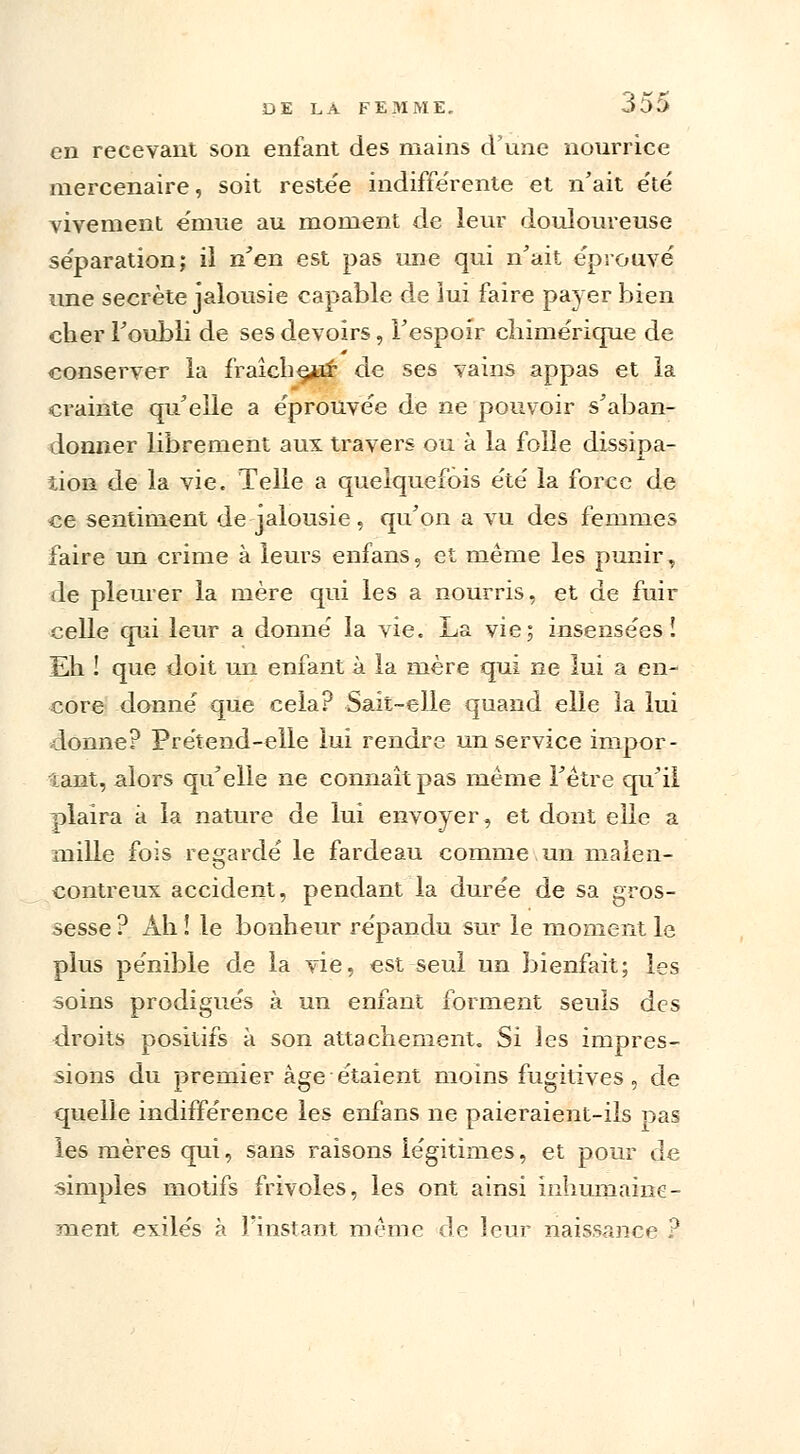 en recevant son enfant des mains d'une nourrice mercenaire, soit reste'e indifférente et n'ait été vivement e'mue au moment de leur douloureuse séparation; ii n'en est pas une qui n'ait éprouvé une secrète jalousie capable de lui faire payer bien cher l'oubli de ses devoirs, l'espoir chimérique de conserver la fraîche^ de ses vains appas et la crainte qu'elle a éprouvée de ne pouvoir s'aban- donner librement aux travers ou à la folle dissipa- tion de la vie. Telle a quelquefois été la force de ce sentiment de jalousie, qu'on a vu des femmes faire un crime à leurs enfans, et même les punir, de pleurer la mère qui les a nourris, et de fuir celle qui leur a donné la vie. La vie; insensées! Eh ! que doit un enfant à la mère qui ne lui a en- core donné que cela? Sait-elle quand elle la lui donne? Prétend-elle lui rendre un service impor- tant, alors qu'elle ne connaît pas même l'être qu'il plaira à la nature de lui envoyer, et dont elle a mille fois regardé le fardeau comme un malen- contreux accident, pendant la durée de sa gros- sesse ? Ah ! le bonheur répandu sur le moment le plus pénible de la vie, est seul un bienfait; les soins prodigués à un enfant forment seuls des droits positifs à son attachement. Si les impres- sions du premier âge étaient moins fugitives, de quelle indifférence les enfans ne paieraient-ils pas les mères qui, sans raisons légitimes, et pour de simples motifs frivoles, les ont ainsi inhumaine- ment exilés à l'instant même de leur naissance ?