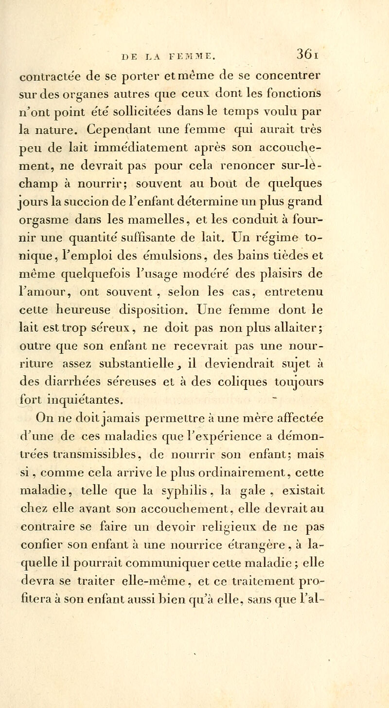 contractée de se porter et même de se concentrer sur des organes autres que ceux dont les fonctions n'ont point e'te sollicite'es dans le temps voulu par la nature. Cependant une femme qui aurait très peu de lait immédiatement après son accouche- ment, ne devrait pas pour cela renoncer sur-lè- champ à nourrir; souvent au bout de quelques jours la succion de Fenfant de'termine un plus grand orgasme dans les mamelles, et les conduit à four- nir une quantité suffisante de lait. Un re'gime to- nique, Temploi des e'mulsions, des bains tièdes et même quelquefois Fusage modère' des plaisirs de Famour, ont souvent , selon les cas, entretenu cette heureuse disposition. Une femme dont le lait est trop séreux, ne doit pas non plus allaiter; outre que son enfant ne recevrait pas une nour- riture assez substantielle _, il deviendrait sujet à des diarrhe'es se'reuses et à des coliques toujours fort inquie'tantes. On ne doit jamais permettre à une mère affecte'e d'une de ces maladies que Fexpèrience a de'mon- trèes transmissibles, de nourrir son enfant; mais si, comme cela arrive le plus ordinairement, cette maladie, telle que la syphilis, la gale, existait chez elle avant son accouchement, elle devrait au contraire se faire un devoir religieux de ne pas confier son enfant à une nourrice étrangère, à la- quelle il pourrait communiquer cette maladie ; elle devra se traiter elle-même, et ce traitement pro- fitera à son enfant aussi bien qu'à elle, sans que l'ai-