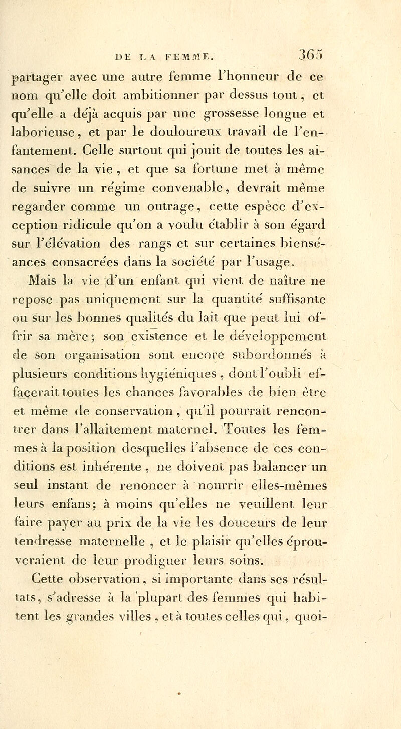 partager avec une autre femme Fhomieur de ce nom qu'elle doit ambitionner par dessus tout, et qu'elle a déjà acquis par une grossesse longue et laborieuse, et par le douloureux travail de l'en- fantement. Celle surtout qui jouit de toutes les ai- sances de la vie , et que sa fortune met à même de suivre un régime convenable, devrait même regarder comme un outrage, cette espèce d'ex- ception ridicule qu'on a voulu établir à son égard sur l'élévation des rangs et sur certaines biensé- ances consacrées dans la société par l'usage. Mais la vie d'un enfant qui vient de naître ne repose pas uniquement sur la quantité suffisante ou sur les bonnes qualités du lait que peut lui of- frir sa mère ; son existence et le développement de son organisation sont encore subordonnés à plusieurs conditions hygiéniques , dont l'oubli ef- facerait toutes les chances favorables de bien être et même de conservation , qu'il pourrait rencon- trer dans l'allaitement maternel. Toutes les fem- mes à la position desquelles l'absence de ces con- ditions est inhérente , ne doivent pas balancer un seul instant de renoncer à nourrir elles-mêmes leurs enfans; à moins qu'elles ne veuillent leur faire payer au prix de la vie les douceurs de leur tendresse maternelle , et le plaisir qu'elles éprou- veraient de leur prodiguer leurs soins. Cette observation, si importante dans ses résul- tats, s'adresse à la plupart des femmes qui habi- tent les grandes villes , et à toutes celles qui, quoi-