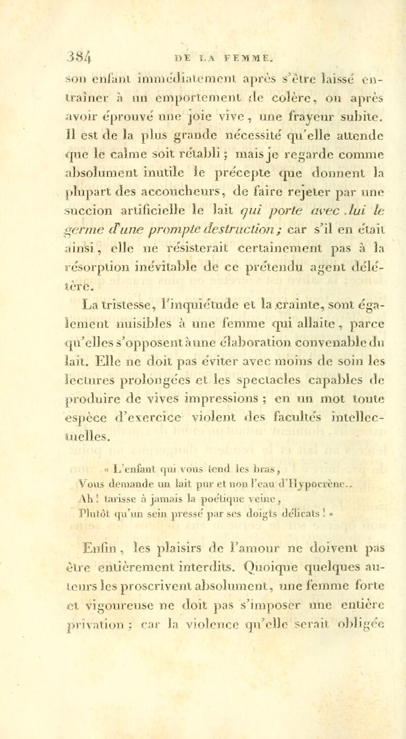 son enfant immédiatement après s'être laissé en- traîner à un emportement .-le colère, ou après avoir éprouve une joie vive, une frayeur subite. Il est de la plus grande nécessité qu'elle attende que le calme soit rétabli ; maisje regarde comme absolument inutile le précepte que donnent la plupart des accoucheurs, de faire rejeter par une succion artificielle le lait qui porte avec .lui le germe d'une prompte destruction ; car s'il en était ainsi, elle ne résisterait certainement pas à la résorption inévitable de ce prétendu agent délé- tère. La tristesse, l'inquiétude et la crainte, sont éga- lement nuisibles à une femme qui allaite, parce qu'elles s'opposent aune élaboration convenable du lait. Elle ne doit pas éviter avec moins de soin les lectures prolongées et les spectacles capables de produire de vives impressions ; en un mot toute espèce d'exercice violent des facultés intellec- tuelles. a L'enfant qui vous tend les bras, Vous demande un lait pur et non l'eau d'Hypùcrènc. Ah ! tarisse à jamais la poétique veine, Plutôt qu'un sein presse' par ses doigts délicats ï » Enfin , les plaisirs de l'amour ne doivent pas être entièrement interdits. Quoique quelques au- teurs les proscrivent absolument, une femme forte et vigoureuse ne doit pas s'imposer une entière privation ; car la violence qu'elle serait obligée