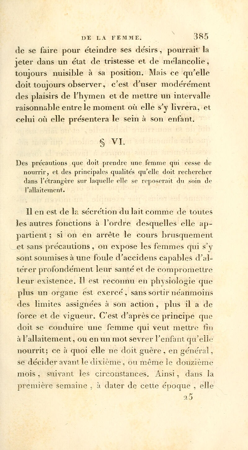 de se faire pour éteindre ses de'sirs, pourrait' la jeter dans un état de tristesse et de mélancolie, toujours nuisible à sa position. Mais ce qu'elle doit toujours observer, c'est d'user modérément des plaisirs de l'hymen et de mettre un intervalle raisonnable entre le moment où elle s'y livrera, et celui où elle présentera le sein à son enfant. § VI. Des précautions que doit prendre une femme qui cesse de nourrir, et des principales qualités qu'elle doit rechercher dans l'étrangère sur laquelle elle se reposerait du soin de l'allaitement. Il en est de la sécrétion du lait comme de toutes les autres fonctions à l'ordre desquelles elle ap- partient ; si on en arrête le cours brusquement et sans précautions, on expose les femmes qui s'y sont soumises à une foule d'accidens capables d'al- térer profondément leur santé et de compromettre leur existence. Il est reconnu en physiologie que plus un organe est exercé , sans sortir néanmoins des limites assignées à son action , plus il a de force et de vigueur. C'est d'après ce principe que doit se conduire une femme qui veut mettre fin à l'allaitement, ou en un mol sevrer l'enfant qu'elle nourrit; ce à quoi elle ne doit guère, en général, se décider avant le dixième, ou même le douzième mois, suivant les circonstances. Ainsi, dans la première semaine , à dater de cette époque , elle 25