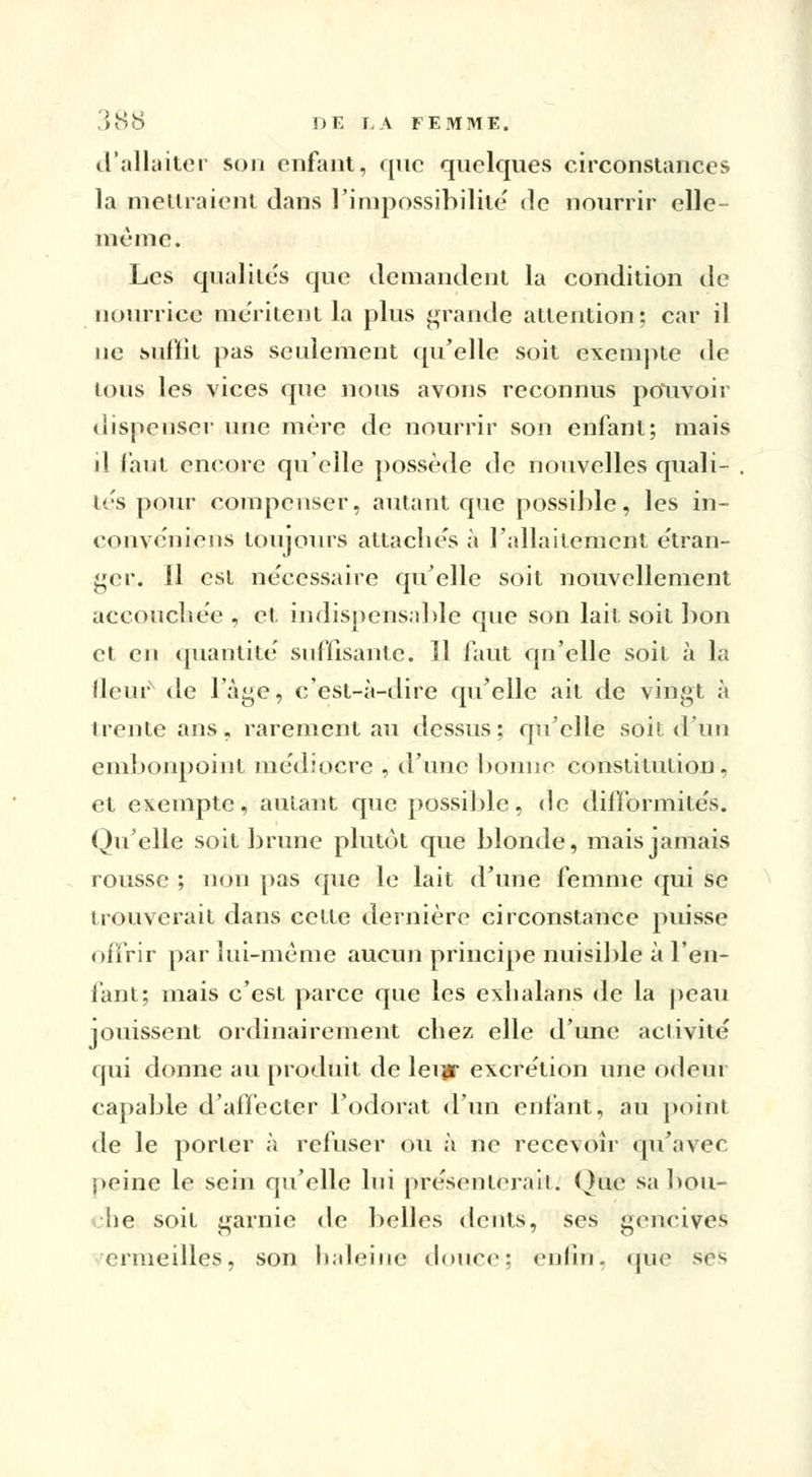 d'allaiter son enfant, que quelques circonstances la mettraient dans l'impossibilité de nourrir elle- même. Les qualités que demandent la condition de nourrice méritent la plus grande attention; car il ne suffit pas seulement qu'elle soit exempte de tous les vices que nous avons reconnus pouvoir dispenser une mère de nourrir son enfant; mais il faut encore quelle possède de nouvelles quali- tés pour compenser, autant que possible, les in- convéniens toujours attachés à l'allaitement étran- ger. 11 est nécessaire qu'elle soit nouvellement accouchée , et indispensable que son lait soit bon et en quantité suffisante. H faut qn'elle soit à la (leur de l'âge$ c'est-à-dire qu'elle ait de vingt à trente ans, rarement au dessus ; qu'elle soit d'un embonpoint médiocre , d'une bonne constitution, et exempte, autant que possible, de difformités. Qu'elle soit brune plutôt que blonde, mais jamais rousse ; non pas que le lait d'une femme qui se trouverait dans cette dernière circonstance puisse offrir par lui-même aucun principe nuisible à l'en- fant; mais c'est parce que les exhalans de la peau jouissent ordinairement chez elle d'une activité qui donne au produit de leijr excrétion une odeur capable d'affecter l'odorat d'un enfant, au point de le porter à refuser ou à ne recevoir qu'avec peine le sein qu'elle lui présenterait. Que sa hou- •he soit garnie de belles dents, ses gencives ermeilles, son haleine douce; enfin, que ses