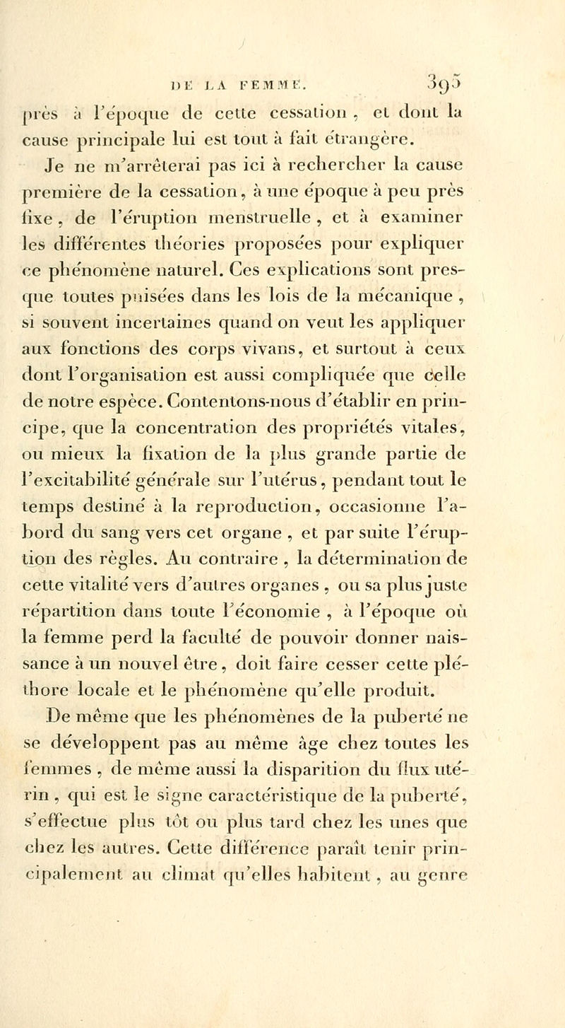 près à l'époque de cette cessation , et dont la cause principale lui est tout à fait étrangère; Je ne m'arrêterai pas ici à rechercher la cause première de la cessation, à une époque à peu près lixe , de l'éruption menstruelle , et à examiner les différentes théories proposées pour expliquer ce phénomène naturel. Ces explications sont pres- que toutes puisées dans les lois de la mécanique , si souvent incertaines quand on veut les appliquer aux fonctions des corps vivans, et surtout à ceux dont l'organisation est aussi compliquée que délie de notre espèce. Contentons-nous d'établir en prin- cipe, que la concentration des propriétés vitales, ou mieux la fixation de la plus grande partie de l'excitabilité générale sur l'utérus, pendant tout le temps destiné à la reproduction, occasionne l'a- bord du sang vers cet organe , et par suite l'érup- tion des règles. Au contraire , la détermination de cette vitalité vers d'autres organes , ou sa plus juste répartition dans toute l'économie , à l'époque où la femme perd la faculté de pouvoir donner nais- sance à un nouvel être , doit faire cesser cette plé- thore locale et le phénomène qu'elle produit. De même que les phénomènes de la puberté ne se développent pas au même âge chez toutes les femmes , de même aussi la disparition du flux uté- rin , qui est le signe caractéristique de la puberté, s'effectue plus tôt ou plus tard chez les unes que chez les autres. Cette différence paraît tenir prin- cipalement au climat qu'elles habitent, au genre