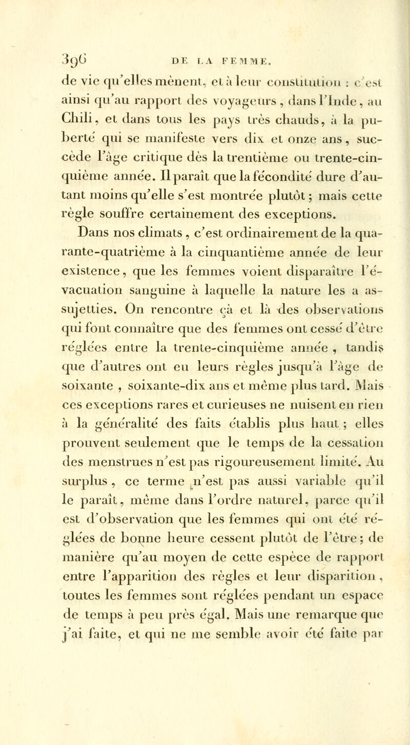 de vie qu'elles mènent, et à leur constitution : c'est ainsi qu'au rapport des voyageurs, dans l'Inde, au Chili, et dans tous les pays très chauds, à la pu- berté qui se manifeste vers dix et onze ans, suc- cède l'âge critique dès la trentième ou trente-cin- quième anne'e. Il paraît que la fe'condité dure d'au- tant moins qu'elle s'est montrée plutôt ; mais cette règle souffre certainement des exceptions. Dans nos climats , c'est ordinairement de la qua- rante-quatrième à la cinquantième anne'e de leur existence, que les femmes voient disparaître l'é- vacuation sanguine à laquelle la nature les a as- sujetties. On rencontre ç.à et là des observations qui font connaître que des femmes ont cesse'd'être réglées entre la trente-cinquième anne'e , tandis que d'autres ont eu leurs règles jusqu'à l'âge de soixante , soixante-dix ans et même plus tard. Mais ces exceptions rares et curieuses ne nuisent en rien à la géne'ralite' des faits établis plus haut ; elles prouvent seulement que le temps de la cessation des menstrues n'est pas rigoureusement limité. Au surplus , ce terme n'est pas aussi variable qu'il le paraît, même dans l'ordre naturel, parce qu'il est d'observation que les femmes qui ont été ré- glées de bonne heure cessent plutôt de l'être ; de manière qu'au moyen de cette espèce de rapport entre l'apparition des règles et leur disparition , toutes les femmes sont réglées pendant un espace de temps à peu près égal. Mais une remarque que j'ai faite, et qui ne me semble avoir été faite par