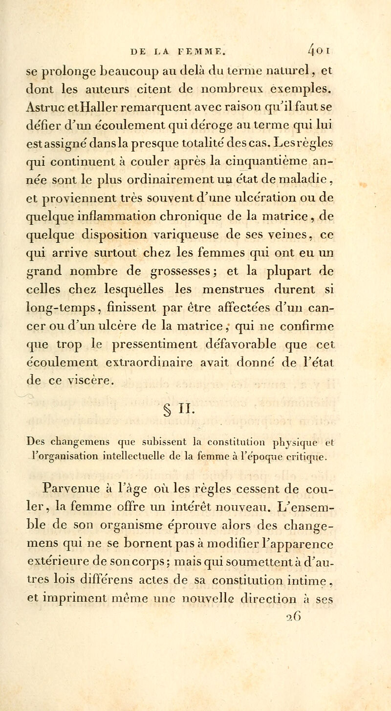 se prolonge beaucoup au delà du terme naturel, et dont les auteurs citent de nombreux exemples. Astruc etHaller remarquent avec raison qu'il faut se défier d'un e'coulement qui déroge au terme qui lui est assigné dans la presque totalité des cas. Les règles qui continuent à couler après la cinquantième an- née sont le plus ordinairement un état de maladie, et proviennent très souvent d'une ulcération ou de quelque inflammation chronique de la matrice, de quelque disposition variqueuse de ses veines, ce qui arrive surtout chez les femmes qui ont eu un grand nombre de grossesses ; et la plupart de celles chez lesquelles les menstrues durent si long-temps, finissent par être affectées d'un can- cer ou d'un ulcère de la matrice, qui ne confirme que trop le pressentiment défavorable que cet écoulement extraordinaire avait donné de l'état de ce viscère. § II. Des changemens que subissent la constitution physique et l'organisation intellectuelle de la femme à l'époque critique. Parvenue à l'âge où les règles cessent de cou- ler, la femme offre un intérêt nouveau. L'ensem- ble de son organisme éprouve alors des change- mens qui ne se bornent pas à modifier l'apparence extérieure de soncorps; mais qui soumettent à d'au- tres lois différens actes de sa constitution intime, et impriment même une nouvelle direction à ses 26