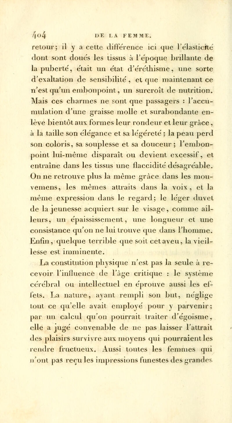 retour; il y a cette différence ici que l'élasticité' dont sont doues les tissus à l'époque brillante de la puberté', e'tait un e'tat d'e're'thisme, une sorte d'exaltation de sensibilité', et que maintenant ce n'est qu'un embonpoint, un surcroît de nutrition. Mais ces charmes ne sont que passagers : l'accu- mulation d'une graisse molle et surabondante en- lève bientôt aux formes leur rondeur et leur grâce, à la taille son ele'gance et sa le'ge'retë ; la peau perd son coloris, sa souplesse et sa douceur; l'embon- point lui-même disparaît ou devient excessif, et entraîne dans les tissus une flaccidité' de'sagre'able. On ne retrouve plus la même grâce dans les mou- vemens, les mêmes attraits dans la voix, et la même expression dans le regard; le léger duvet de la jeunesse acquiert sur le visage, comme ail- leurs, un épaississement, une longueur et une consistance qu'on ne lui trouve que dans l'homme. Enfin, quelque terrible que soit cet aveu, la vieil- lesse est imminente. La constitution physique n'est pas la seule à re- cevoir l'influence de l'âge critique : le système cére'bral ou intellectuel en e'prouve aussi les ef- fets. La nature, ayant rempli son but, néglige tout ce qu'elle avait employé' pour y parvenir; par un calcul qu'on pourrait traiter d'e'goïsme, elle a juge' convenable de ne pas laisser l'attrait des plaisirs survivre aux moyens qui pourraient les rendre fructueux. Aussi toutes les femmes qui n'ont pas reçu les impressions funestes des grandes