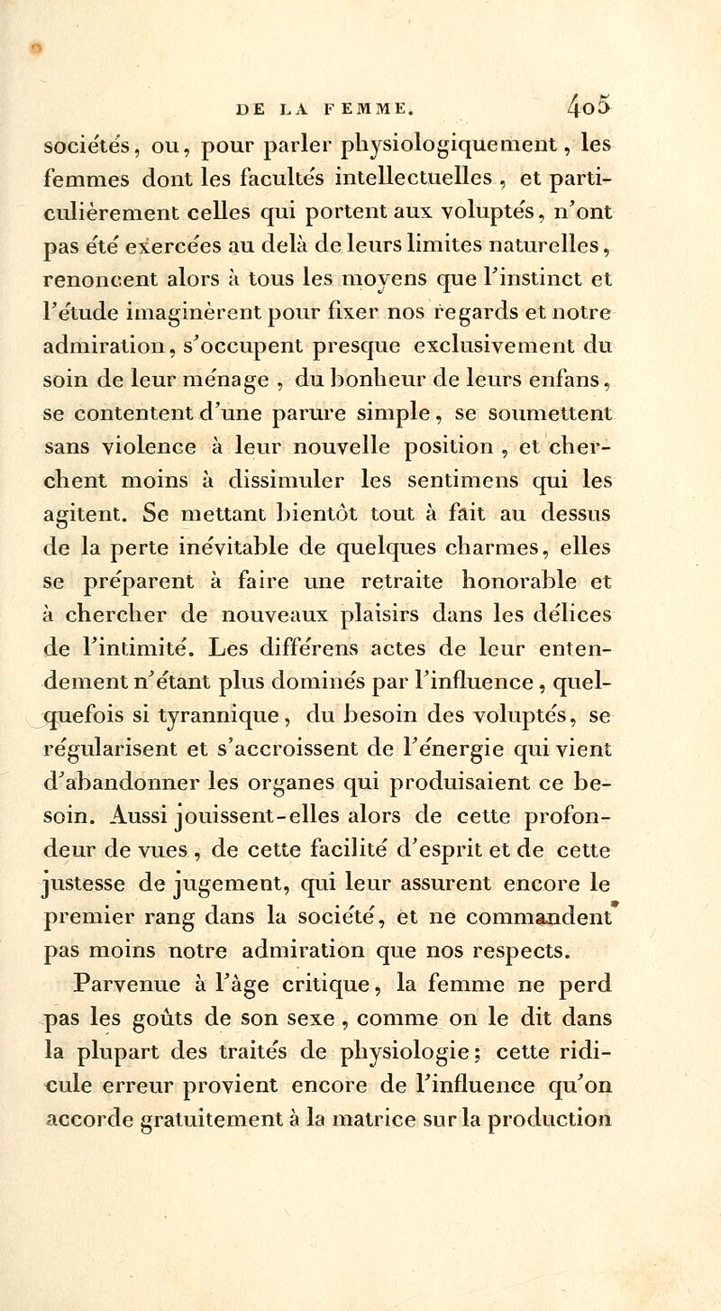 sociétés, ou, pour parler physiologiquement, les femmes dont les facultés intellectuelles , et parti- culièrement celles qui portent aux voluptés, n'ont pas été exercées au delà de leurs limites naturelles, renoncent alors à tous les moyens que l'instinct et l'étude imaginèrent pour fixer nos regards et notre admiration, s'occupent presque exclusivement du soin de leur ménage , du bonheur de leurs enfans, se contentent d'une parure simple, se soumettent sans violence à leur nouvelle position , et cher- chent moins à dissimuler les sentimens qui les agitent. Se mettant bientôt tout à fait au dessus de la perte inévitable de quelques charmes, elles se préparent à faire une retraite honorable et à chercher de nouveaux plaisirs dans les délices de l'intimité. Les différens actes de leur enten- dement n'étant plus dominés par l'influence, quel- quefois si tyrannique, du besoin des voluptés, se régularisent et s'accroissent de l'énergie qui vient d'abandonner les organes qui produisaient ce be- soin. Aussi jouissent-elles alors de cette profon- deur de vues , de cette facilité d'esprit et de cette justesse de jugement, qui leur assurent encore le premier rang dans la société, et ne commandent pas moins notre admiration que nos respects. Parvenue à Fâge critique, la femme ne perd pas les goûts de son sexe , comme on le dit dans la plupart des traités de physiologie; cette ridi- cule erreur provient encore de l'influence qu'on accorde gratuitement à la matrice sur la production