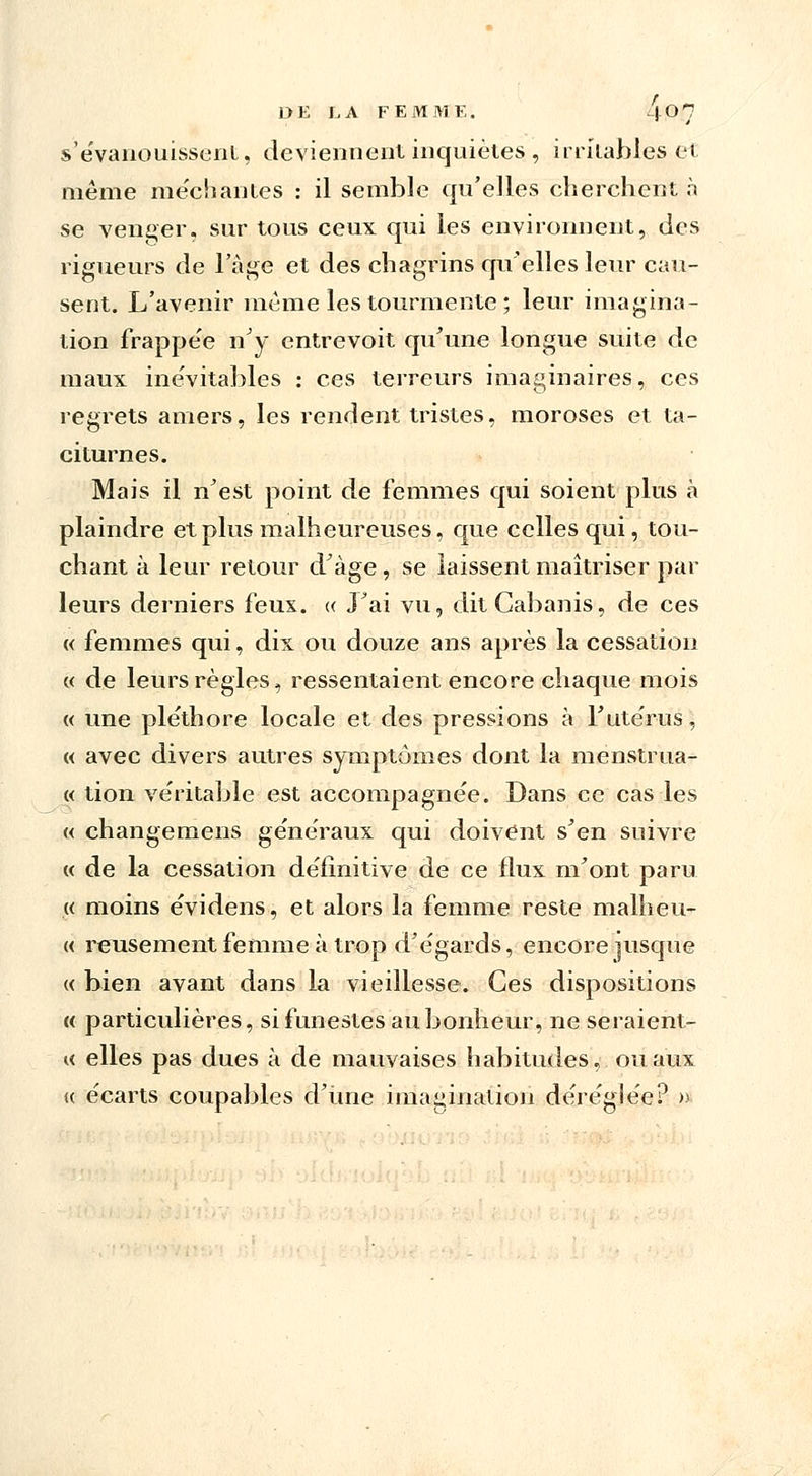 s'évanouissent, deviennent inquiètes , irritables et même méchantes : il semble qu'elles cherchent à se venger, sur tous ceux qui les environnent, des rigueurs de l'âge et des chagrins qu'elles leur cau- sent. L'avenir même les tourmente ; leur imagina- tion frappe'e n'y entrevoit qu'une longue suite de maux inévitables : ces terreurs imaginaires, ces regrets amers, les rendent tristes, moroses et ta- citurnes. Mais il n'est point de femmes qui soient plus à plaindre et plus malheureuses, que celles qui, tou- chant à leur retour d'âge , se laissent maîtriser par leurs derniers feux. « J'ai vu, dit Cabanis, de ces « femmes qui, dix ou douze ans après la cessation « de leurs règles, ressentaient encore chaque mois « une pléthore locale et des pressions à l'utérus, « avec divers autres symptômes dont la menstrua- « tion véritable est accompagnée. Dans ce cas les « changemens généraux qui doivent s'en suivre « de la cessation définitive de ce flux m'ont paru « moins évidens, et alors la femme reste malheu- « reusement femme à trop d'égards, encore jusque « bien avant dans la vieillesse. Ces dispositions « particulières, si funestes au bonheur, ne seraient- « elles pas dues à de mauvaises habitudes, ou aux (( écarts coupables d'une imagination déréglée? »