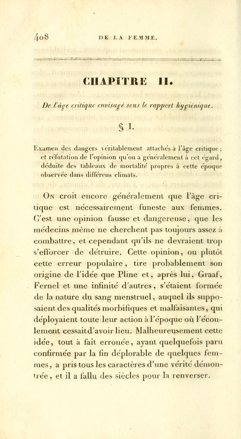 CHAPITRE II. De l'âge critique envisagé sais le rapport hygiénique. S i. Examen des dangers \ entablement attaches à l'âge critique ; et réfutation de l'opinion qu'on a généralement à cet égard, de'duite des tableaux de mortalité' propres à cette e'poque observe'e dans diffe'rens climats. On croit encore généralement que l'âge cri- tique est nécessairement funeste aux femmes. C'est une opinion fausse et dangereuse, que les médecins même ne cherchent pas toujours assez à combattre, et cependant qu'ils ne devraient trop s'efforcer de détruire. Cette opinion, ou plutôt cette erreur populaire, tire probablement son origine de l'idée que Pline et, après lui, Graaf, Fernel et une infinité d'autres, s'étaient formée de la nature du sang menstruel, auquel ils suppo- saient des qualités morbifîques et malfaisantes, qui déployaient toute leur action à l'époque où l'écou- lement cessaitd'avoirlieu. Malheureusement cette idée, tout à fait erronée, ayant quelquefois paru confirmée par la fin déplorable de quelques fem- mes , a pris tous les caractères d'une vérité démon- trée , et il a fallu des siècles pour la renverser.