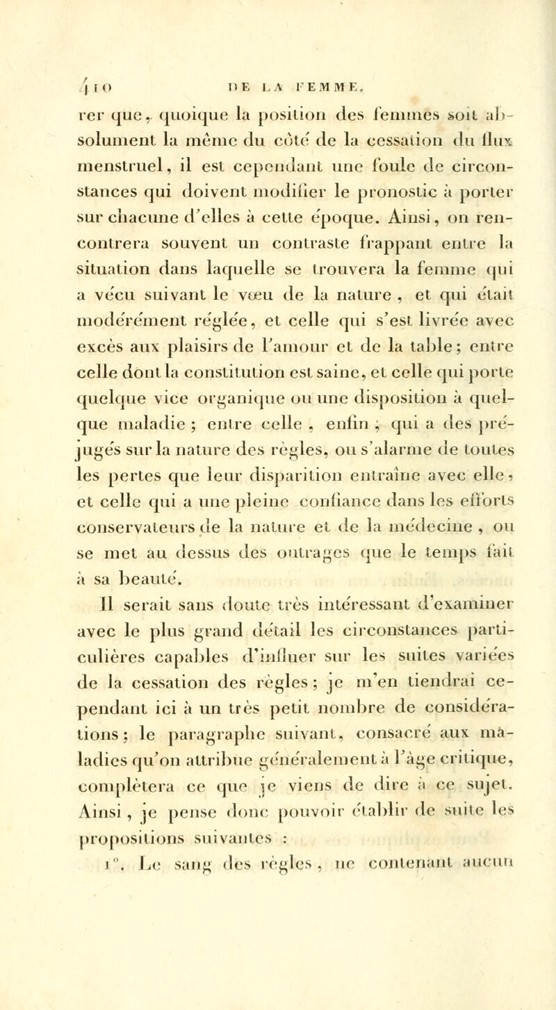 rer que, quoique la position des femmes soit ab- solument la même du côte' de la cessation du flux menstruel, il est cependant une foule de circon- stances qui doivent modifier le pronostic à porter sur chacune d'elles à cette e'poque. Ainsi, on ren- contrera souvent un contraste frappant entre la situation dans laquelle se trouvera la femme qui a vécu suivant le vœu de la nature , et qui était modérément réglée, et celle qui s'est livrée avec excès aux plaisirs de Famour et de la table ; entre celle dont la constitution est saine, et celle qui porte quelque vice organique ou une disposition à quel- que maladie ; entre celle , enfin ; qui a des pré- jugés sur la nature des règles, ou s'alarme de toutes les pertes que leur disparition entraine avec elle? et celle qui a une pleine confiance, dans les efforts conservateurs de la nature et de la médecine , ou se met au dessus des outrages que le temps fait à sa beauté. Il serait sans doute très intéressant d'examiner avec le plus grand détail les circonstances parti- culières capables d'influer sur les suites variées de la cessation des règles ; je m'en tiendrai ce- pendant ici à un très petit nombre de considéra- tions ; le paragraphe suivant, consacré aux ma- ladies qu'on attribue généralement à l'âge critique, complétera ce que \e viens de dire à ce sujet. Ainsi , je pense donc pouvoir établir de suite les propositions suivantes : i. Le sang des règles, ne contenant aucun