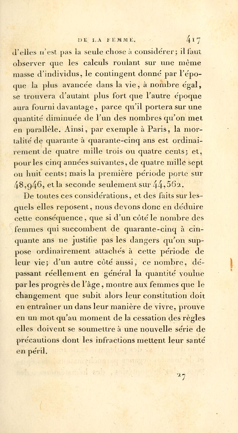 d'elles n'est pas la seule chose à considérer; il faut observer que les calculs roulant sur une même masse d'individus, le contingent donné par l'épo- que la plus avancée dans la vie, à nombre égal, se trouvera d'autant plus fort que Fautre époque aura fourni davantage , parce qu'il portera sur une quantité diminuée de l'un des nombres qu'on met en parallèle. Ainsi, par exemple à Paris, la mor- talité de quarante à quarante-cinq ans est ordinai- rement de quatre mille trois ou quatre cents; et, pour les cinq années suivantes, de quatre mille sept ou huit cents; mais la première période porte sur 4-8,g46, et la seconde seulement sur 44?5Ô2. De toutes ces considérations, et des faits sur les- quels elles reposent, nous devons donc en déduire cette conséquence , que si d'un côté le nombre des femmes qui succombent de quarante-cinq à cin- quante ans ne justifie pas les dangers qu'on sup- pose ordinairement attachés à cette période de leur vie; d'un autre côté aussi, ce nombre, dé- passant réellement en général la quantité voulue par les progrès de 1 âge, montre aux femmes que le changement que subit alors leur constitution doit en entraîner un dans leur manière de vivre, prouve en un mot qu'au moment de la cessation des règles elles doivent se soumettre à une nouvelle série de précautions dont les infractions mettent leur santé en péril. ^7