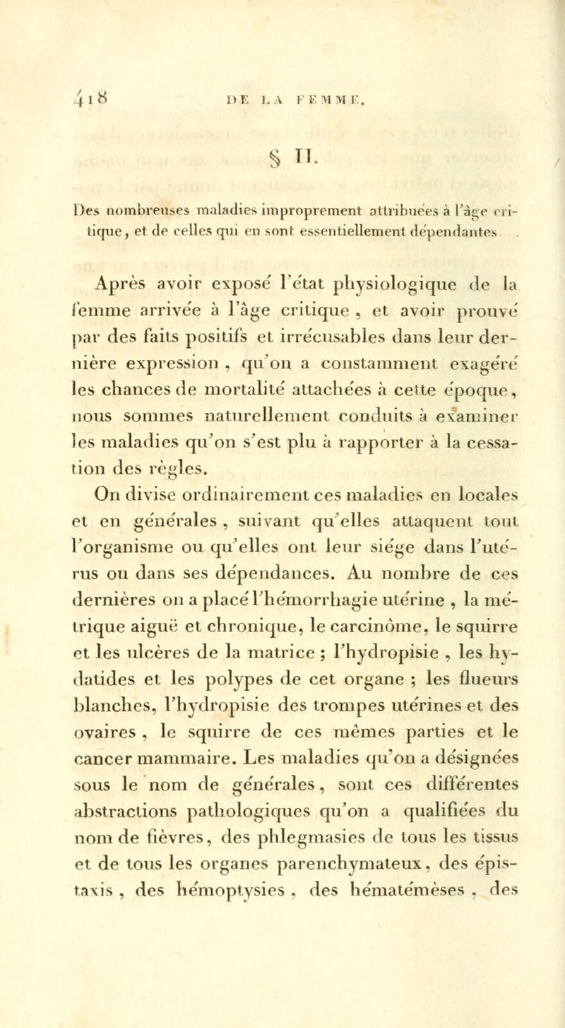 4 I N 1>F. LA F F, M M E. S II. Des nombreuses maladies improprement attribuées à l'âge cri- tique, et de celles qui en sont essentiellement dépendantes Après avoir exposé l'état physiologique de la femme arrivée à l'âge critique , et avoir prouvé par des faits positifs et irrécusables dans leur der- nière expression , qu'on a constamment exagéré les chances de mortalité attachées à cette époque, nous sommes naturellement conduits à examiner les maladies qu'on s'est plu à rapporter à la cessa- tion des règles. On divise ordinairement ces maladies en locales et en générales , suivant quelles attaquent tout l'organisme ou qu'elles ont leur siège dans l'uté- rus ou dans ses dépendances. Au nombre de ces dernières on a placé l'hémorrhagie utérine , la mé- trique aiguë et chronique, le carcinome, le squirre et les ulcères de la matrice ; l'hydropisie , les hv- datides et les polypes de cet organe ; les flueurs blanches, l'hvdropisie des trompes utérines et des ovaires , le squirre de ces mêmes parties et le cancer mammaire. Les maladies qu'on a désignées sous le nom de générales, sont ces différentes abstractions pathologiques qu'on a qualifiées du nom de fièvres, des phlegmasies de tous les tissus et de tous les organes parenchymaleux, des épis- taxis , des hémoptysies . des hématémèses . des