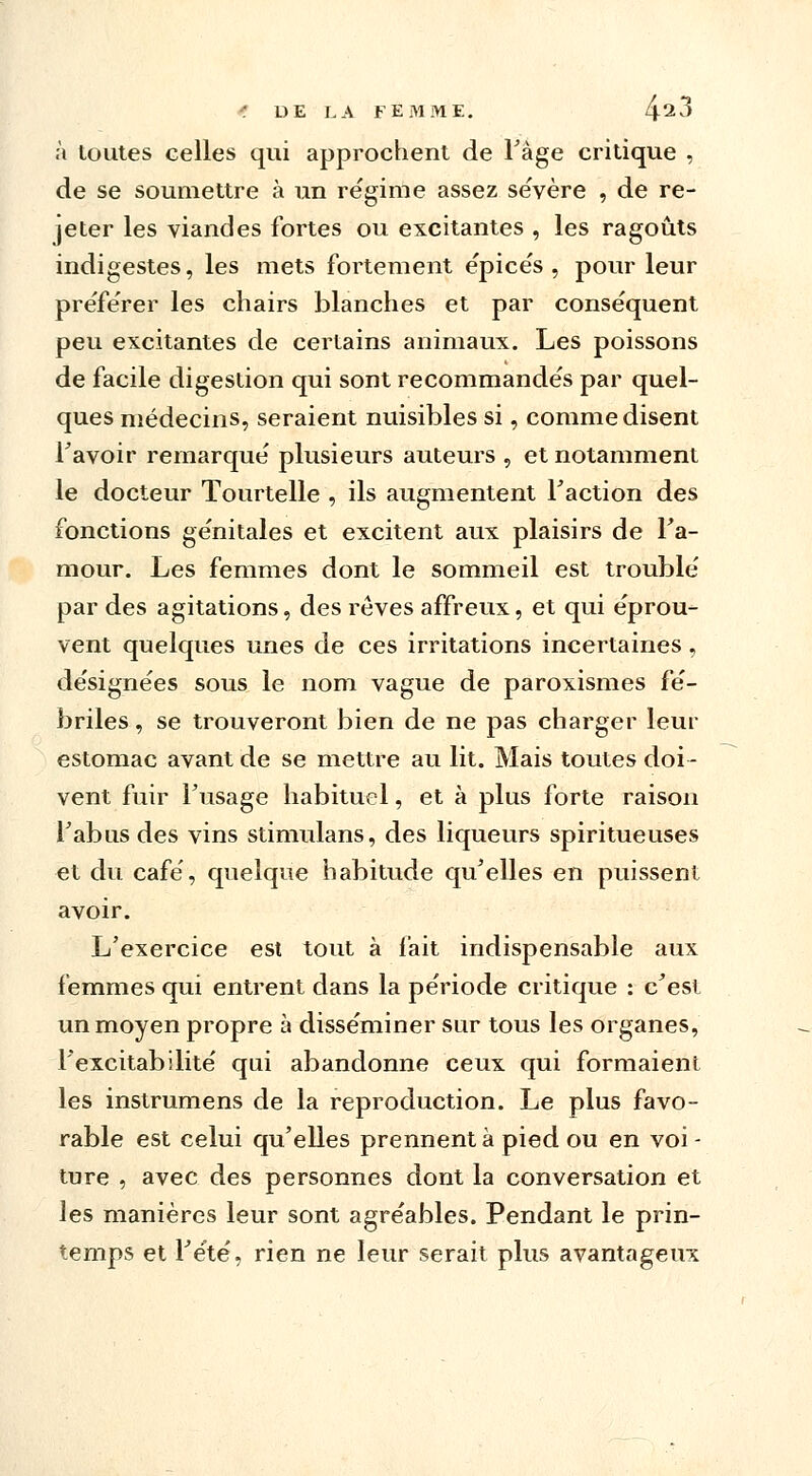 à toutes celles qui approchent de l'âge critique , de se soumettre à un régime assez sévère , de re- jeter les viandes fortes ou excitantes , les ragoûts indigestes, les mets fortement épicés , pour leur pre'fe'rer les chairs blanches et par conse'quent peu excitantes de certains animaux. Les poissons de facile digestion qui sont recommandés par quel- ques médecins, seraient nuisibles si, comme disent l'avoir remarqué plusieurs auteurs , et notamment le docteur Tourtelle , ils augmentent Faction des fonctions génitales et excitent aux plaisirs de l'a- raour. Les femmes dont le sommeil est troublé par des agitations, des rêves affreux, et qui éprou- vent quelques unes de ces irritations incertaines, désignées sous le nom vague de paroxismes fé- briles , se trouveront bien de ne pas charger leur estomac avant de se mettre au lit. Mais toutes doi- vent fuir l'usage habituel, et à plus forte raison l'abus des vins stimulans, des liqueurs spiritueuses et du café, quelque habitude qu'elles en puissent avoir. L'exercice est tout à fait indispensable aux femmes qui entrent dans la période critique : c'est un moyen propre à disséminer sur tous les organes, l'excitabilité qui abandonne ceux qui formaient les instrumens de la reproduction. Le plus favo- rable est celui qu'elles prennent à pied ou en voi - ture , avec des personnes dont la conversation et les manières leur sont agréables. Pendant le prin- temps et l'été, rien ne leur serait plus avantageux