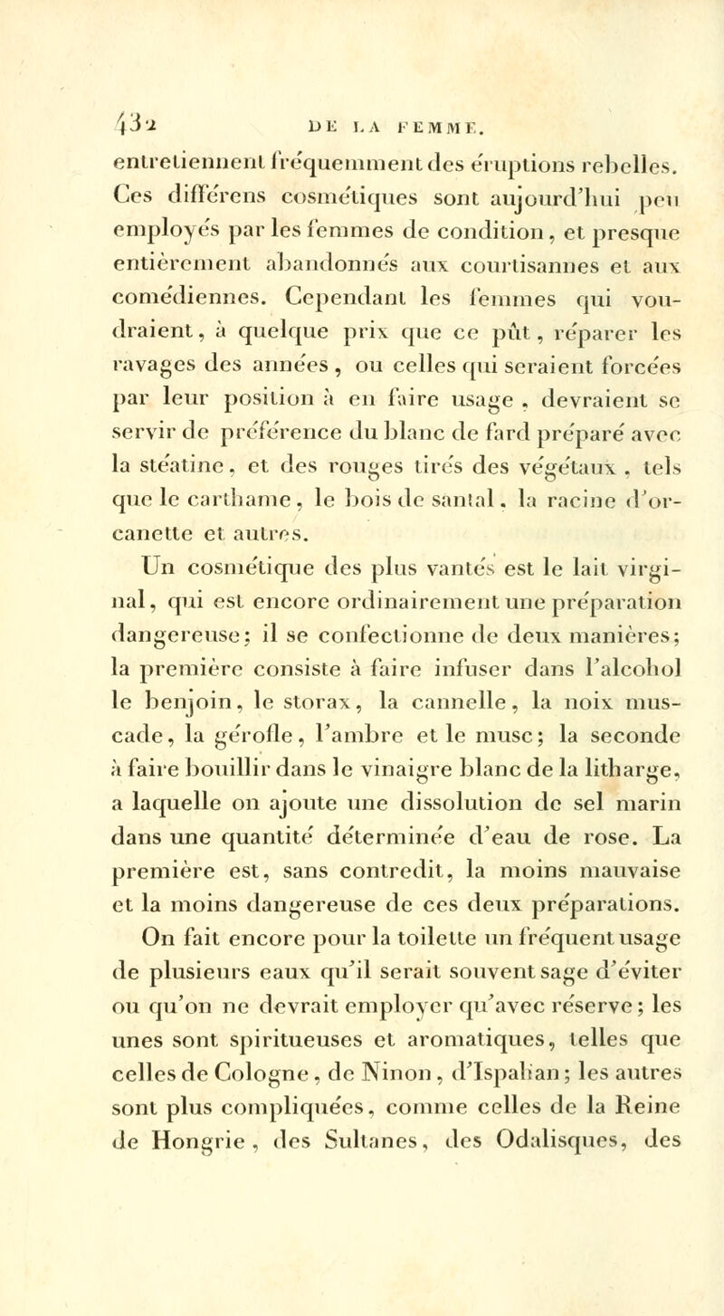 entretiennent fréquemment des éruptions rebelles. Ces différens cosmétiques sont aujourd'hui peu employés par les femmes de condition, et presque entièrement abandonnés aux courtisannes et an\ come'diennes. Cependant les femmes qui vou- draient, à quelque prix que ce pût, réparer les ravages des années , ou celles qui seraient forcées par leur position à en faire usage , devraient se servir de préférence du blanc de fard préparé avec la stéatine. et des rouges tirés des végétaux . tels que le carthame, le bois de santal. la racine d'or- canette et autres. Un cosmétique des plus vantés est le lait virgi- nal, qui est encore ordinairement une préparation dangereuse; il se confectionne de deux manières; la première consiste à faire infuser dans l'alcoliol le benjoin, le storax, la cannelle, la noix mus- cade, la gérofle, l'ambre et le musc; la seconde à faire bouillir dans le vinaigre blanc de la litharge, a laquelle on ajoute une dissolution de sel marin dans une quantité déterminée d'eau de rose. La première est, sans contredit, la moins mauvaise et la moins dangereuse de ces deux préparations. On fait encore pour la toilette un fréquent usage de plusieurs eaux qu'il serait souvent sage d'éviter ou qu'on ne devrait employer qu'avec réserve ; les unes sont spiritueuses et aromatiques, telles que celles de Cologne, de Ninon, d'Ispahan ; les autres sont plus compliquées, comme celles de la Reine de Hongrie, des Sultanes, des Odalisques, des