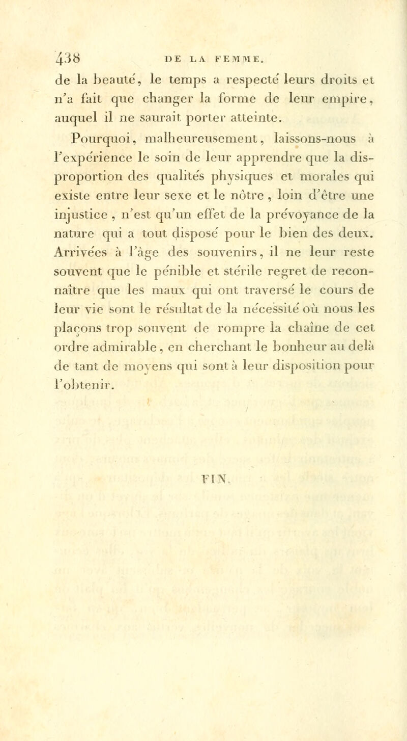 de la beauté, le temps a respecte' leurs droits et n'a fait que changer la forme de leur empire, auquel il ne saurait porter atteinte. Pourquoi, malheureusement, laissons-nous à Fexpe'rience le soin de leur apprendre que la dis- proportion des qualite's physiques et morales qui existe entre leur sexe et le notre , loin d'être une injustice , n'est qu'un effet de la prévoyance de la nature qui a tout dispose' pour le bien des deux. Arrive'es à Page des souvenirs, il ne leur reste souvent que le pe'nible et ste'rile regret de recon- naître que les maux qui ont traversé le cours de leur vie sont le résultat de la nécessité où nous les plaçons trop souvent de rompre la chaîne de cet ordre admirable, en cherchant le bonheur au delà de tant de moyens qui sont à leur disposition pour l'obtenir. FI N