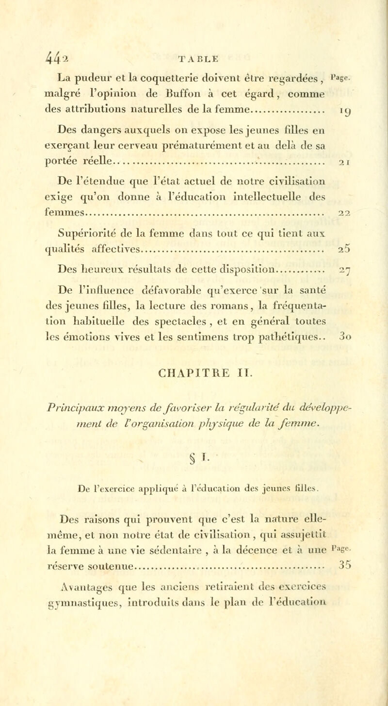 La pudeur et la coquetterie doivent être regardées , Paee- malgré l'opinion de Buffon à cet égard, comme des attributions naturelles de la femme i y Des dangers auxquels on expose les jeunes filles en exerçant leur cerveau prématurément et au delà de sa portée réelle 21 De l'étendue que l'état actuel de notre civilisation exige qu'on donne à l'éducation intellectuelle des femmes 22 Supériorité de la femme dans tout ce qui tient aux qualités affectives 25 Des heureux résultats de cette disposition 27 De l'influence défavorable qu'exerce sur la santé des jeunes filles, la lecture des romans, la fréquenta- tion habituelle des spectacles , et en général toutes les émotions vives et les sentimens trop pathétiques.. 3o CHAPITRE II. Principaux moyens de favoriser la régularité' du développe- ment de l'orgairisaiion physique de la femme. De l'exercice appliqué à l'éducation des jeunes filles. Des raisons qui prouvent que c'est la nature elle- même, et non notre état de civilisation, qui assujettit la femme à une vie sédentaire , à la décence et à une Piisc réserve soutenue 35 avantages que les anciens retiraient des exercices gymnastiques, introduits dans le plan de l'éducation