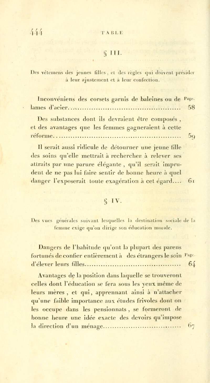 i H VA BLE § ni. Des vêtemeris des jeunes filles , ei des règles qui doivent présider à leur ajustement et à leur confection. Lnconvéniens des corsets garnis de baleines ou de Pasp- lames d'acier...-. 58 Des substances dont ils devraient être composés , et des avantages que les femmes gagneraient à cette réforme 5rj Il serait aussi ridicule de détourner une jeune fille des soins qu'elle mettrait à recbercber. à relever ses attraits par une parure élégante , qu'il serait impru- dent de ne pas lui faire sentir de bonne beure h quel danger l'exposerait toute exagération à cet égard 61 § IV. Des vues générales suivant lesquelles la destination sociale de la femme exige qu'on dirige son éducation morale. Dangers de l'habitude qu'ont la plupart des pareils fortunés de confier entièrement à des étrangers le soin i,ae< d'élever leurs filles 64 Avantages de la position dans laquelle se trouveront celles dont l'éducation se fera sous les yeux même de leurs mères , et qui, apprennant ainsi à n'attacber qu'une faible importance aux études frivoles dont on les occupe dans les pensionnats , se formeront de bonne beure une idée exacte des devoirs qu'impose la direction d'un ménage 67