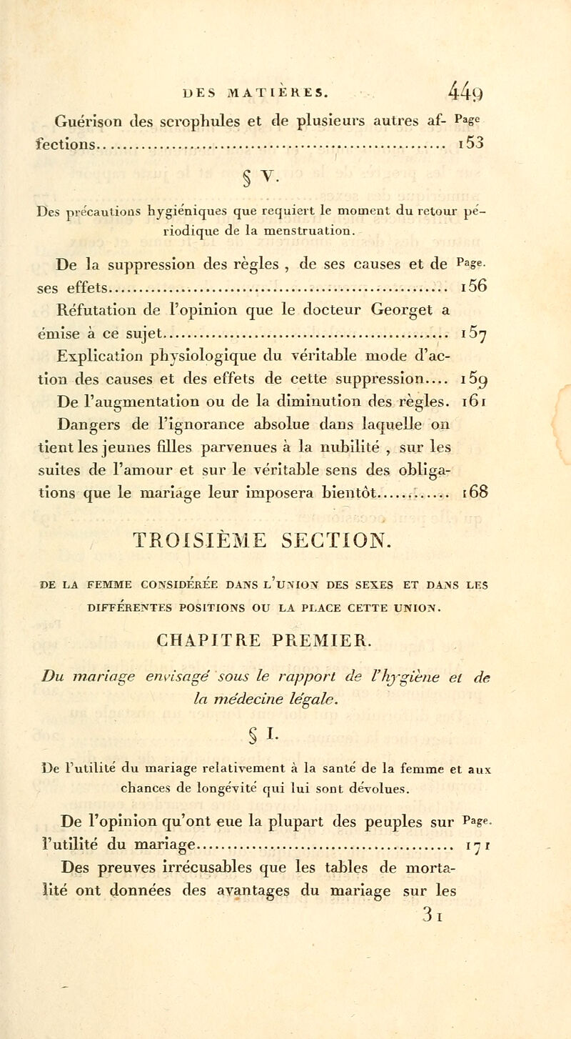 Guérison des scrophules et de plusieurs autres af- Page fections 153 § V. Des précautious hygiéniques que requiert le moment du retour pé- riodique de la menstruation. De la suppression des règles , de ses causes et de Pase- ses effets 156 Réfutation de l'opinion que le docteur Georget a émise à ce sujet i5^ Explication physiologique du véritable mode d'ac- tion des causes et des effets de cette suppression— i5g De l'augmentation ou de la diminution des règles. 161 Dangers de l'ignorance absolue daus laquelle on tient les jeunes filles parvenues à la nubilité , sur les suites de l'amour et sur le véritable sens des obliga- tions que le mariage leur imposera bientôt [68 TROISIÈME SECTION. DE LA FEMME CONSIDEREE DANS l'unION DES SEXES ET DANS LES DIFFÉRENTES POSITIONS OU LA PLACE CETTE UNION. CHAPITRE PREMIER. Du mariage envisagé sous le rapport de l'hygiène et de la médecine légale. Si- De l'utilité du mariage relativement à la santé de la femme et aux chances de longévité qui lui sont dévolues. De l'opinion qu'ont eue la plupart des peuples sur Page- l'utilité du mariage 171 Des preuves irrécusables que les tables de morta- lité ont données des avantages du mariage sur les 3i