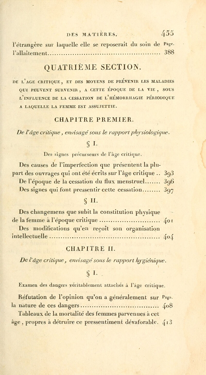 l'étrangère sur laquelle elle se reposerait du soin de Page- l'allaitement... 388 QUATRIÈME SECTION. DE L'AGE CRITIQUE, ET DES MOYENS DE PREVENIR LES MALADIES QUI PEUVENT SURVENIR , A CETTE EPOQUE DE LA VIE , SOUS L'iNFLUENCE DE LA CESSATION DE l'hÉMORRHAGIE PERIODIQUE A LAQUELLE LA FEMME EST ASSUJETTIE. CHAPITRE PREMIER. De l'âge critique, envisage' sous le rapport physiologique. §1- Des signes précurseurs de l'âge critique. Des causes de l'imperfection que présentent la plu- part des ouvrages qui ont été écrits sur l'âge critique .. 3g3 De l'époque de la cessation du flux menstruel 3q6 Des signes qui font pressentir cette cessation Syj § II. Des changeniens que subit la constitution physique de la femme à l'époque critique /£o i Des modifications qu'en reçoit son organisation intellectuelle 4°4 CHAPITRE II. De l'âge critique, envisagé sous le rapport hygiénique. §1- - Examen des dangers véritablement attachés à l'âge critique. Réfutation de l'opinion qu'on a généralement sur Paga. la nature de ces dangers z{o8 Tableaux de la mortalité des femmes parvenues à cet âge , propres à détruire ce pressentiment dévaforable. z|i3