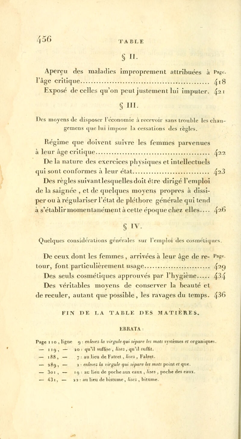 A5C> TABLE § II- Aperçu des maladies improprement attribuées à Page. l'âge critique ^ 18 Exposé de celles qu'on peut justement lui imputer. 42' §111. Des moyens de disposer l'économie à recevoir sans trouble les chan- gemens que lui impose la cessations des règles. Régime que doivent suivre les femmes parvenues à leur âge critique ^22 De la nature des exercices physiques et intellectuels qui sont conformes à leur état /^t.3 Des règles suivantlesquellesdoit être dirigé l'emploi de la saignée , et de quelques moyens propres à dissi- per ou à régulariser l'état de pléthore générale qui tend à s'établir momentanément à cette époque chez elles— 42^ § IV. Quelques considérations générales sur l'emploi des cosméliqurs. De ceux dont les femmes , arrivées à leur âge de re- Page- tour, font particulièrement usage 429 Des seuls cosmétiques approuvés par l'hygiène ^.3^. Des véritables movens de conserver la beauté et de reculer, autant que possible , les ravages du temps. /$36 FIN DE LA TABLE DES MATIERES. ERRATA : Page 110, ligne 9 : enlevez la virgule qui sépare les mots systèmes et organiques. — 119, — îo : qu'il suffise , lisez , qu'il suffit. — 188, — 7 : au lieu de Fatret , lisez , Falret. — 189, — 1 : enlevez la virgule qui sépare les mots point et que. — 3oi , — i q : au lieu de poche aux eaux , lisez , poche des eaux. — 431, — 23 ■ au lieu de histume , lisez , bitume.