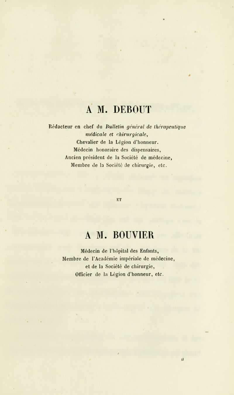 A M. DEBOUT Rédacteur en chef du Ilullelin général de thérapeutique médicale eC chirurgicale, Chevalier de la Légion d'honneur. Médecin biinoraire des dispensaires. Ancien président de la Société de médecine, Membre de la Société de chirurgie, etc. A M. BOUVIER Médecin de l'hôpital des Enfants, Membre de l'Académie impériale de médecine, et de la Société de chirurgie. Officier de la Légion d'honneur, etc.