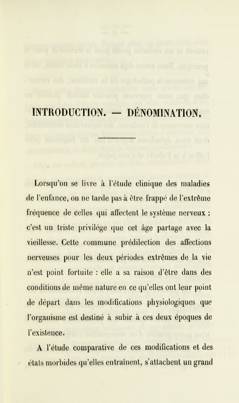 INTRODUCTION. — DÉNOMINATION. Lorsqu'on se livre à l'étucle clinique des maladies de l'enfance, on ne tarde pas à ôtre frappé de l'extrême fréquence de celles qui affectent le système nerveux : c'est un triste privilège que cet âge partage avec la vieillesse. Cette commune prédilection des affections nerveuses pour les deux périodes extrêmes de la vie n'est point fortuite : elle a sa raison d'être dans des conditions de même nature en ce qu'elles ont leur point de départ dans les raodiQcations physiologiques que l'organisme est destiné à subir à ces deux époques de l'existence. A l'étude comparative de ces modifications et des étals morbides qu'elles entraînent, s'attachent un grand