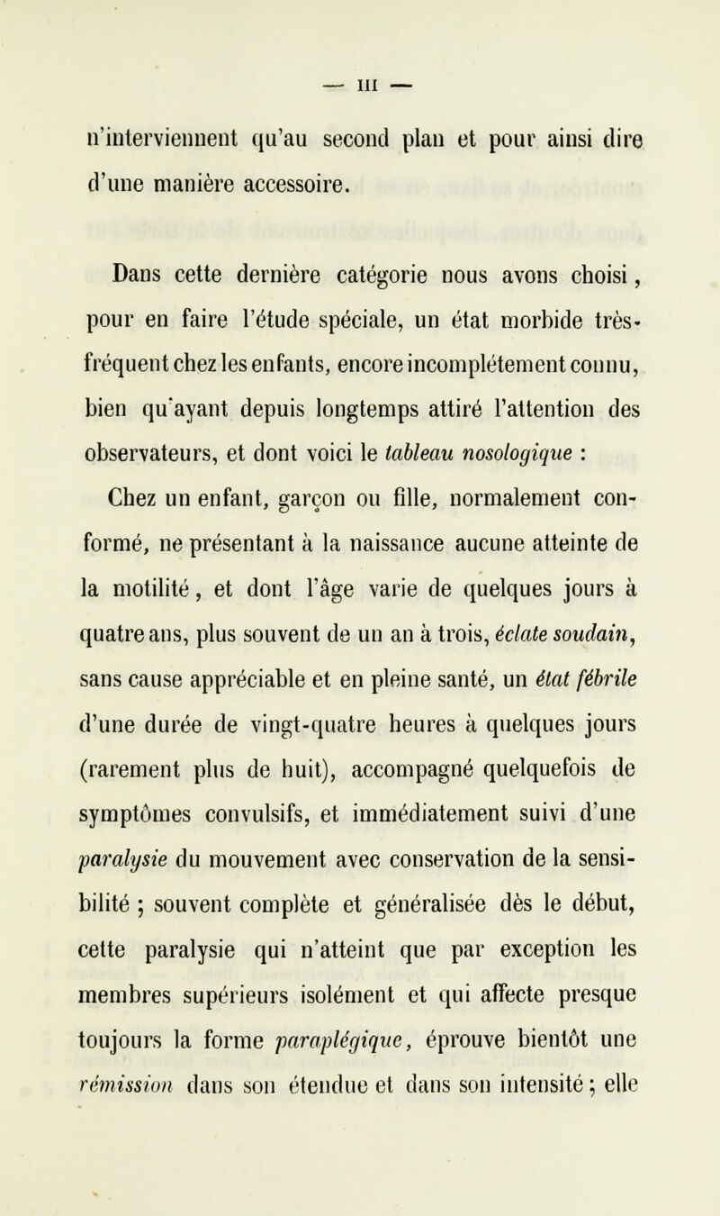 n'iiilerviennent qu'au second plan et pour ainsi dire d'une manière accessoire. Dans cette dernière catégorie nous avons choisi, pour en faire l'étude spéciale, un état morbide très- fréquent chez les enfants, encore incomplètement connu, bien qu'ayant depuis longtemps attiré l'attention des observateurs, et dont voici le tableau nosologique : Chez un enfant, garçon ou fille, normalement con- formé, ne présentant à la naissance aucune atteinte de la motilité, et dont l'âge varie de quelques jours à quatre ans, plus souvent de un an à trois, éclate soudain, sans cause appréciable et en pleine santé, un état fébrile d'une durée de vingt-quatre heures à quelques jours (rarement plus de huit), accompagné quelquefois de symptômes convulsifs, et immédiatement suivi d'une paralysie du mouvement avec conservation de la sensi- bilité ; souvent complète et généralisée dès le début, cette paralysie qui n'atteint que par exception les membres supérieurs isolément et qui affecte presque toujours la forme paraplégique, éprouve bientôt une rémission dans son étendue et dans son intensité ; elle