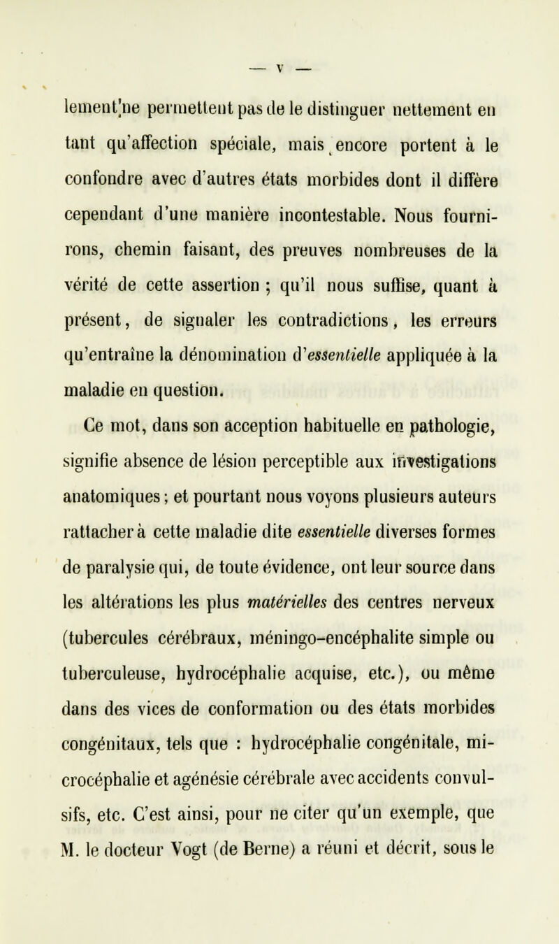 lemeutjne penuetleiit pas de le distinguer nettement en tant qu'affection spéciale, mais encore portent à le confondre avec d'autres états morbides dont il diffère cependant d'une manière incontestable. Nous fourni- rons, chemin faisant, des preuves nombreuses de la vérité de cette assertion ; qu'il nous suffise, quant à présent, de signaler les contradictions, les erreurs qu'entraîne la dénomination û'essentielle appliquée à la maladie en question. Ce mot, dans son acception habituelle en pathologie, signifie absence de lésion perceptible aux investigations anatomiques ; et pourtant nous voyons plusieurs auteurs rattachera cette maladie dite essentielle diverses formes de paralysie qui, de toute évidence, ont leur source dans les altérations les plus matérielles des centres nerveux (tubercules cérébraux, méningo-encéphalite simple ou tuberculeuse, hydrocéphalie acquise, etc.), ou même dans des vices de conformation ou des états morbides congénitaux, tels que : hydrocéphalie congénitale, mi- crocéphalie et agénésie cérébrale avec accidents convul- sifs, etc. C'est ainsi, pour ne citer qu'un exemple, que M. le docteur Vogt (de Berne) a réuni et décrit, sous le