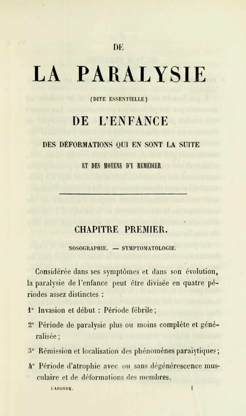 DE LA PARALYSIE (DITE ESSENTIELLE) DE L'ENFANCE DES DÉFORMATIONS QUI EN SONT LA SUITE ET DES MOYENS D'ï REMÉDIER CHAPITRE PREMIER. NOSOGRAPHIE. — SYMPTOMATOLOGIE. Considérée dans ses symptômes et dans son évolution, la paralysie de l'enfance peut être divisée en quatre pé- riodes assez distinctes : 1° Invasion et début : Période fébrile ; 2° Période de paralysie plus ou moins complète et géné- ralisée ; Ti Rémission et localisation des phénomènes paralytiques; li Période d'atrophie avec on sans dégénérescence mus- culaire et de déformations des membres.