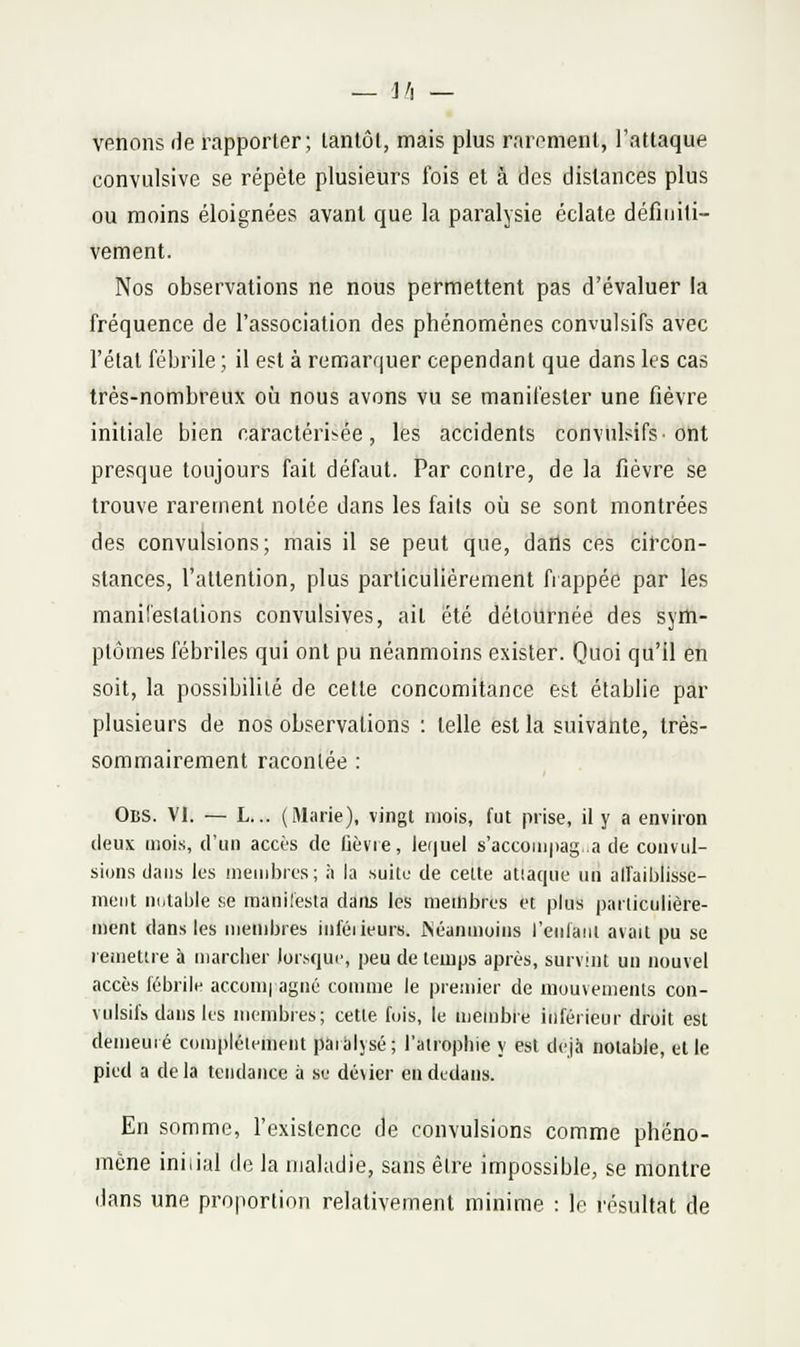 — j/l — venons de rapporter; lanlôl, mais plus raromenl, l'attaque convulsive se répèle plusieurs fois et à des dislances plus ou moins éloignées avant que la paralysie éclate définiti- vement. Nos observations ne nous permettent pas d'évaluer la fréquence de l'association des phénomènes convulsifs avec l'état fébrile ; il est à remarquer cependant que dans les cas très-nombreux où nous avons vu se manifester une fièvre initiale bien caractérisée, les accidents convulsifs-ont presque toujours fait défaut. Par contre, de la fièvre se trouve rarement notée dans les faits où se sont montrées des convulsions; mais il se peut que, dails ces cil'con- stances, l'attention, plus particulièrement frappée par les manifestations convulsives, ait été détournée des sym- ptômes fébriles qui ont pu néanmoins exister. Quoi qu'il en soit, la possibilité de cette concomitance est établie par plusieurs de nos observations : telle est la suivante, très- sommairement racontée : Obs. VI. — L... (Marie), vingt mois, fut prise, il y a environ deux mois, d'un accès de fièvre, le(|uel s'accoinpag.a de convul- sions dans les ineudjres; à la suitu de cette atiaque un alfaiblisse- meiit notai)le se manifesta dans les membres et plus particulière- ment dans les membres infèi leurs. Néanmoins l'enlanl avait pu se remettre à marcher lor.'-qui', peu de temps après, survint un nouvel accès fébrile accomi agné comme le premier de mouvements con- vulsifs dans les membres; cette fois, le membre inférieur droit est demeuré complètement paralysé; l'atrophie y est déjà notable, elle pied a delà tendance à se dévier en dedans. En somme, l'existence de convulsions comme phéno- mène iniiiul de la maladie, sans être impossible, se montre dans une proportion relativement minime : le résultat de