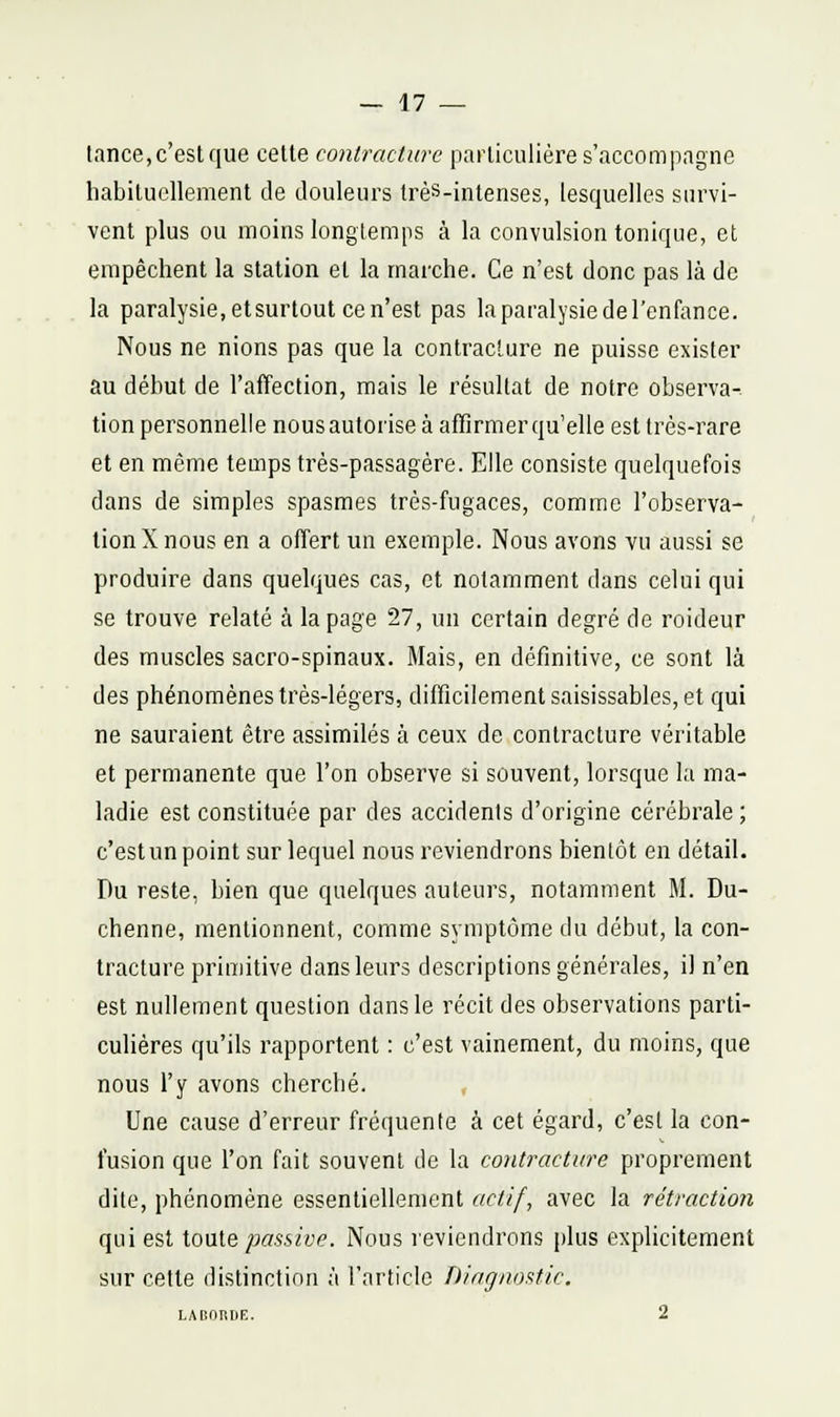 lance, c'est que cette contracture particulière s'accompagne habituellement de douleurs très-intenses, lesquelles survi- vent plus ou moins longtemps à la convulsion tonique, et empêchent la station et la marche. Ce n'est donc pas là de la paralysie, etsurtout ce n'est pas la paralysie de l'enfance. Nous ne nions pas que la contracture ne puisse exister au début de l'affection, mais le résultat de notre observa- tion personnelle nous autorise à affirmer qu'elle est très-rare et en même temps très-passagère. Elle consiste quelquefois dans de simples spasmes très-fugaces, comme l'observa- tion X nous en a offert un exemple. Nous avons vu aussi se produire dans quelques cas, et notamment dans celui qui se trouve relaté à la page 27, un certain degré de roideur des muscles sacro-spinaux. Mais, en définitive, ce sont là des phénomènes très-légers, difficilement saisissables, et qui ne sauraient être assimilés à ceux de contracture véritable et permanente que l'on observe si souvent, lorsque la ma- ladie est constituée par des accidents d'origine cérébrale ; c'est un point sur lequel nous reviendrons bientôt en détail. Du reste, bien que quelques auteurs, notamment M. Du- chenne, mentionnent, comme symptôme du début, la con- tracture primitive dans leurs descriptions générales, il n'en est nullement question dans le récit des observations parti- culières qu'ils rapportent : c'est vainement, du moins, que nous l'y avons cherché. , Une cause d'erreur fréquente à cet égard, c'est la con- fusion que l'on fait souvent de la contracture proprement dite, phénomène essentiellement actif, avec la rétraction qui est ionle passive. Nous reviendrons plus explicitement sur cette distinction à l'article Diagnostic. LAliORIlE. 2