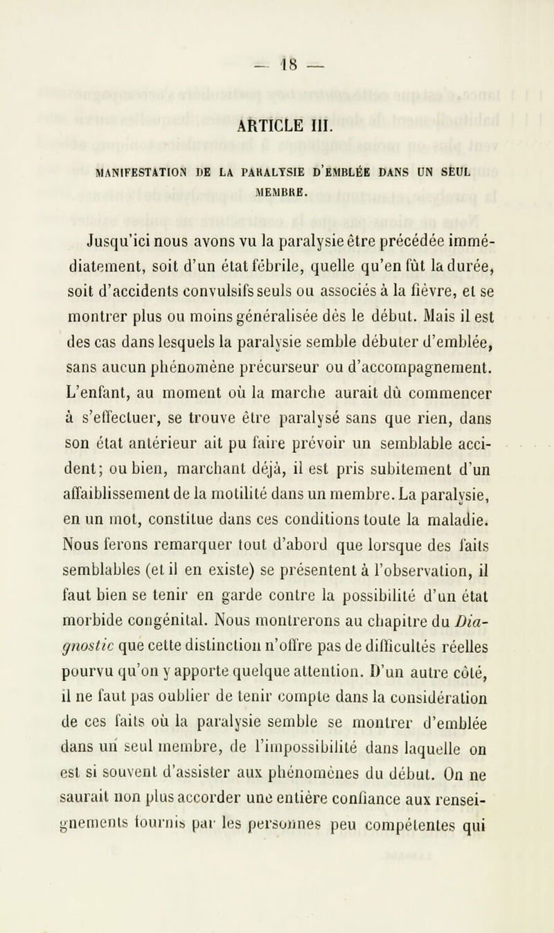 ARTICLE III. MANIFESTATION DE LA PAKALTSIE d'EMBLÉE DANS UN SEUL MEMBRE. Jusqu'ici nous avons vu la paralysie être précédée immé- diatement, soit d'un état fébrile, quelle qu'en fût la durée, soit d'accidents convulsifs seuls ou associés à la fièvre, et se montrer plus ou moins généralisée dès le début. Mais il est des cas dans lesquels la paralysie semble débuter d'emblée, sans aucun phénomène précurseur ou d'accompagnement. L'enfant, au moment où la marche aurait dû commencer à s'elïecluer, se trouve être paralysé sans que rien, dans son état antérieur ait pu faire prévoir un semblable acci- dent; ou bien, marchant déjà, il est pris subitement d'un affaibhssement de la motihté dans un membre. La paralysie, en un mot, constitue dans ces conditions toute la maladie. Nous ferons remarquer tout d'abord que lorsque des faits semblables (et il en existe) se présentent à l'observation, il faut bien se tenir en garde contre la possibilité d'un état morbide congénital. Nous montrerons au chapitre du Dia- gnostic que cette distinction n'offre pas de diflîcultés réelles pourvu qu'on y apporte quelque attention. D'un autre côté, il ne faut pas oublier de tenir compte dans la considération de ces faits où la paralysie semble se montrer d'emblée dans un seul membre, de l'impossibilité dans laquelle on est si souvent d'assister aux phénomènes du début. On ne saurait non plus accorder une entière confiance aux rensei- gnements fournis par les personnes peu compétentes qui