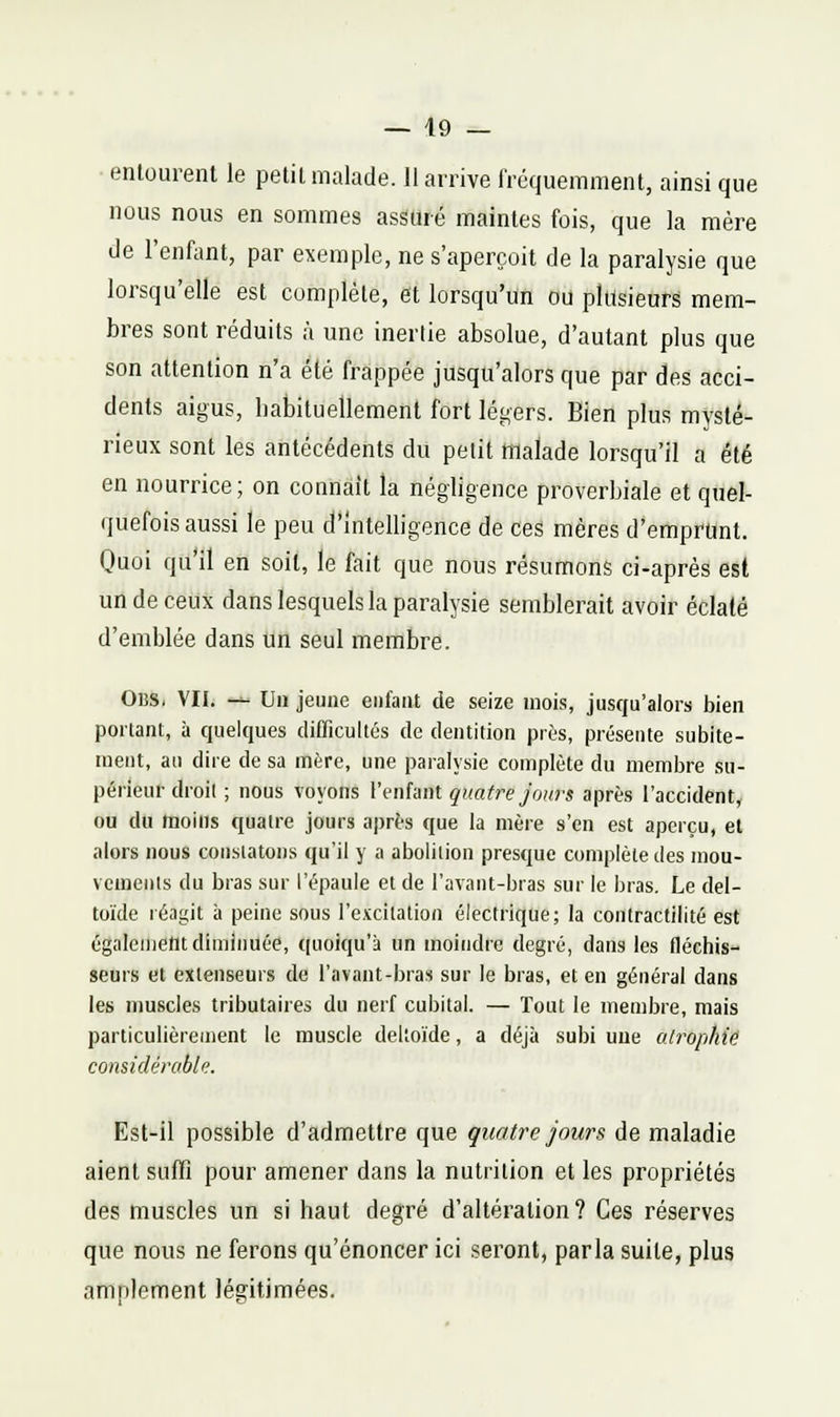 • entourent le petit malade. 11 arrive l'rcquemment, ainsi que nous nous en sommes assuré maintes fois, que la mère de l'enfiint, par exemple, ne s'aperçoit de la paralysie que lorsqu'elle est complète, et lorsqu'un ou plusieurs mem- bres sont réduits à une inertie absolue, d'autant plus que son attention n'a été frappée jusqu'alors que par des acci- dents aigus, babituellement fort légers. Bien plus mysté- rieux sont les antécédents du petit malade lorsqu'il a été en nourrice; on connaît la négligence proverbiale et quel- quefois aussi le peu d'intelligence de ces mères d*emprunt. Quoi qu'il en soit, le fait que nous résumons ci-après est un de ceux dans lesquels la paralysie semblerait avoir éclaté d'emblée dans un seul membre. OlîS. VII. — Un jeune enfant de seize mois, jusqu'alors bien portant, à quelques difficultés de dentition près, présente subite- ment, au dire de sa mère, une paralysie complète du membre su- périeur droit ; nous voyons l'enfant quatre Jours après l'accident, ou du moins quatre jours après que la mère s'en est aperçu, et alors nous constatons qu'il y a abolition presque complète des mou- vements du bras sur l'épaule et de l'avant-bras sur le bras. Le del- toïde réagit h peine sous l'excilalion électrique; la contractilité est également diminuée, quoiqu'à un moindre degré, dans les fléchis- seurs et extenseurs de l'avant-bras sur le bras, et en général dans les muscles tributaires du nerf cubital. — Tout le membre, mais particulièrement le muscle deltoïde, a déjà subi une atrophie considérable. Est-il possible d'admettre que quatre Jours de maladie aient suffi pour amener dans la nutrition et les propriétés des muscles un si haut degré d'altération? Ces réserves que nous ne ferons qu'énoncer ici seront, parla suite, plus amniement légitimées.